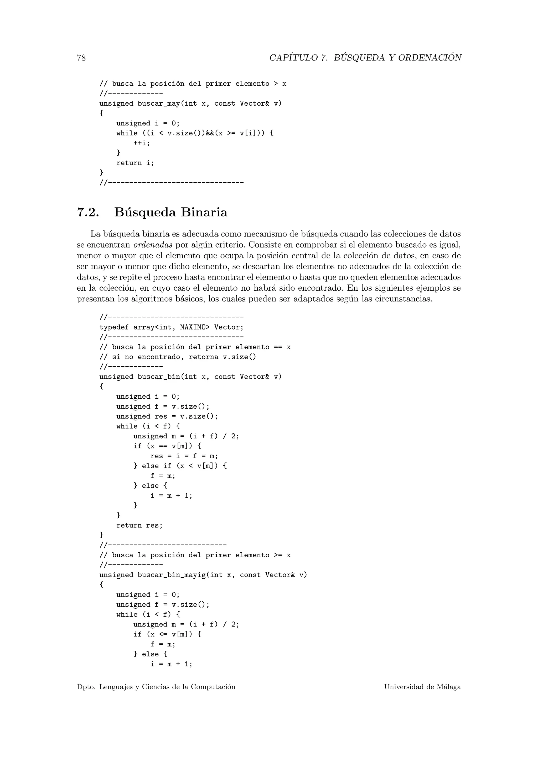 78 CAP´ITULO 7. B ´USQUEDA Y ORDENACI ´ON
// busca la posici´on del primer elemento > x
//-------------
unsigned buscar_may(int x, const Vector& v)
{
unsigned i = 0;
while ((i < v.size())&&(x >= v[i])) {
++i;
}
return i;
}
//--------------------------------
7.2. B´usqueda Binaria
La b´usqueda binaria es adecuada como mecanismo de b´usqueda cuando las colecciones de datos
se encuentran ordenadas por alg´un criterio. Consiste en comprobar si el elemento buscado es igual,
menor o mayor que el elemento que ocupa la posici´on central de la colecci´on de datos, en caso de
ser mayor o menor que dicho elemento, se descartan los elementos no adecuados de la colecci´on de
datos, y se repite el proceso hasta encontrar el elemento o hasta que no queden elementos adecuados
en la colecci´on, en cuyo caso el elemento no habr´a sido encontrado. En los siguientes ejemplos se
presentan los algoritmos b´asicos, los cuales pueden ser adaptados seg´un las circunstancias.
//--------------------------------
typedef array<int, MAXIMO> Vector;
//--------------------------------
// busca la posici´on del primer elemento == x
// si no encontrado, retorna v.size()
//-------------
unsigned buscar_bin(int x, const Vector& v)
{
unsigned i = 0;
unsigned f = v.size();
unsigned res = v.size();
while (i < f) {
unsigned m = (i + f) / 2;
if (x == v[m]) {
res = i = f = m;
} else if (x < v[m]) {
f = m;
} else {
i = m + 1;
}
}
return res;
}
//----------------------------
// busca la posici´on del primer elemento >= x
//-------------
unsigned buscar_bin_mayig(int x, const Vector& v)
{
unsigned i = 0;
unsigned f = v.size();
while (i < f) {
unsigned m = (i + f) / 2;
if (x <= v[m]) {
f = m;
} else {
i = m + 1;
Dpto. Lenguajes y Ciencias de la Computaci´on Universidad de M´alaga
 
