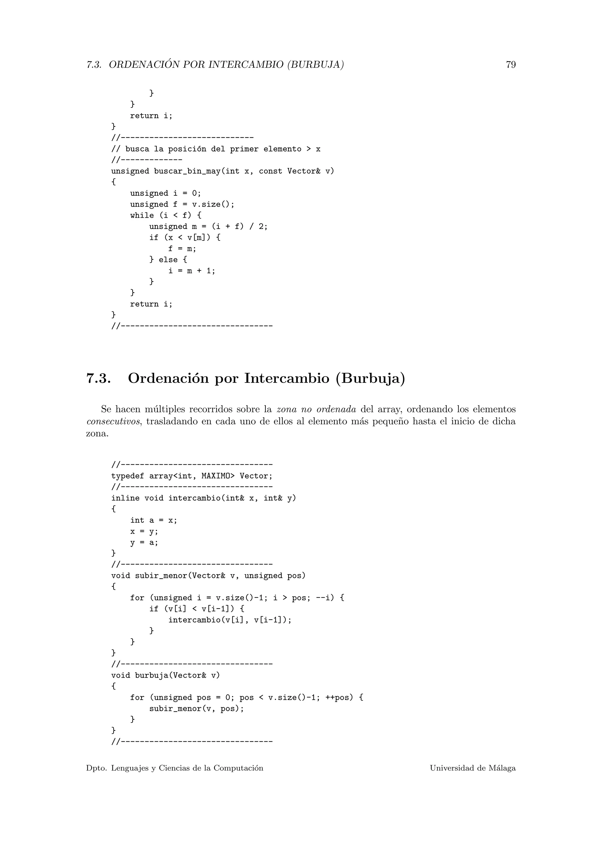 7.3. ORDENACI ´ON POR INTERCAMBIO (BURBUJA) 79
}
}
return i;
}
//----------------------------
// busca la posici´on del primer elemento > x
//-------------
unsigned buscar_bin_may(int x, const Vector& v)
{
unsigned i = 0;
unsigned f = v.size();
while (i < f) {
unsigned m = (i + f) / 2;
if (x < v[m]) {
f = m;
} else {
i = m + 1;
}
}
return i;
}
//--------------------------------
7.3. Ordenaci´on por Intercambio (Burbuja)
Se hacen m´ultiples recorridos sobre la zona no ordenada del array, ordenando los elementos
consecutivos, trasladando en cada uno de ellos al elemento m´as peque˜no hasta el inicio de dicha
zona.
//--------------------------------
typedef array<int, MAXIMO> Vector;
//--------------------------------
inline void intercambio(int& x, int& y)
{
int a = x;
x = y;
y = a;
}
//--------------------------------
void subir_menor(Vector& v, unsigned pos)
{
for (unsigned i = v.size()-1; i > pos; --i) {
if (v[i] < v[i-1]) {
intercambio(v[i], v[i-1]);
}
}
}
//--------------------------------
void burbuja(Vector& v)
{
for (unsigned pos = 0; pos < v.size()-1; ++pos) {
subir_menor(v, pos);
}
}
//--------------------------------
Dpto. Lenguajes y Ciencias de la Computaci´on Universidad de M´alaga
 