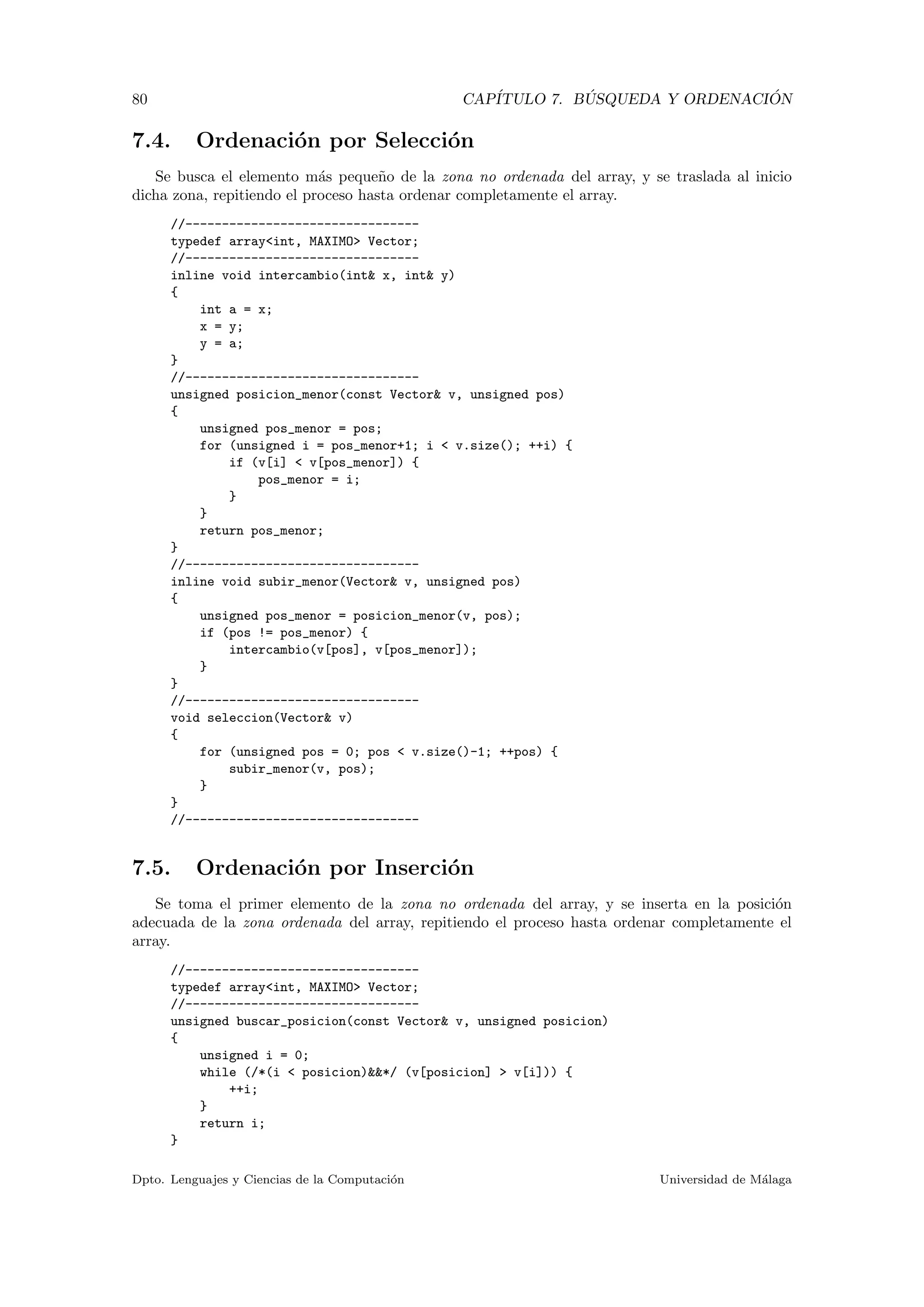 80 CAP´ITULO 7. B ´USQUEDA Y ORDENACI ´ON
7.4. Ordenaci´on por Selecci´on
Se busca el elemento m´as peque˜no de la zona no ordenada del array, y se traslada al inicio
dicha zona, repitiendo el proceso hasta ordenar completamente el array.
//--------------------------------
typedef array<int, MAXIMO> Vector;
//--------------------------------
inline void intercambio(int& x, int& y)
{
int a = x;
x = y;
y = a;
}
//--------------------------------
unsigned posicion_menor(const Vector& v, unsigned pos)
{
unsigned pos_menor = pos;
for (unsigned i = pos_menor+1; i < v.size(); ++i) {
if (v[i] < v[pos_menor]) {
pos_menor = i;
}
}
return pos_menor;
}
//--------------------------------
inline void subir_menor(Vector& v, unsigned pos)
{
unsigned pos_menor = posicion_menor(v, pos);
if (pos != pos_menor) {
intercambio(v[pos], v[pos_menor]);
}
}
//--------------------------------
void seleccion(Vector& v)
{
for (unsigned pos = 0; pos < v.size()-1; ++pos) {
subir_menor(v, pos);
}
}
//--------------------------------
7.5. Ordenaci´on por Inserci´on
Se toma el primer elemento de la zona no ordenada del array, y se inserta en la posici´on
adecuada de la zona ordenada del array, repitiendo el proceso hasta ordenar completamente el
array.
//--------------------------------
typedef array<int, MAXIMO> Vector;
//--------------------------------
unsigned buscar_posicion(const Vector& v, unsigned posicion)
{
unsigned i = 0;
while (/*(i < posicion)&&*/ (v[posicion] > v[i])) {
++i;
}
return i;
}
Dpto. Lenguajes y Ciencias de la Computaci´on Universidad de M´alaga
 
