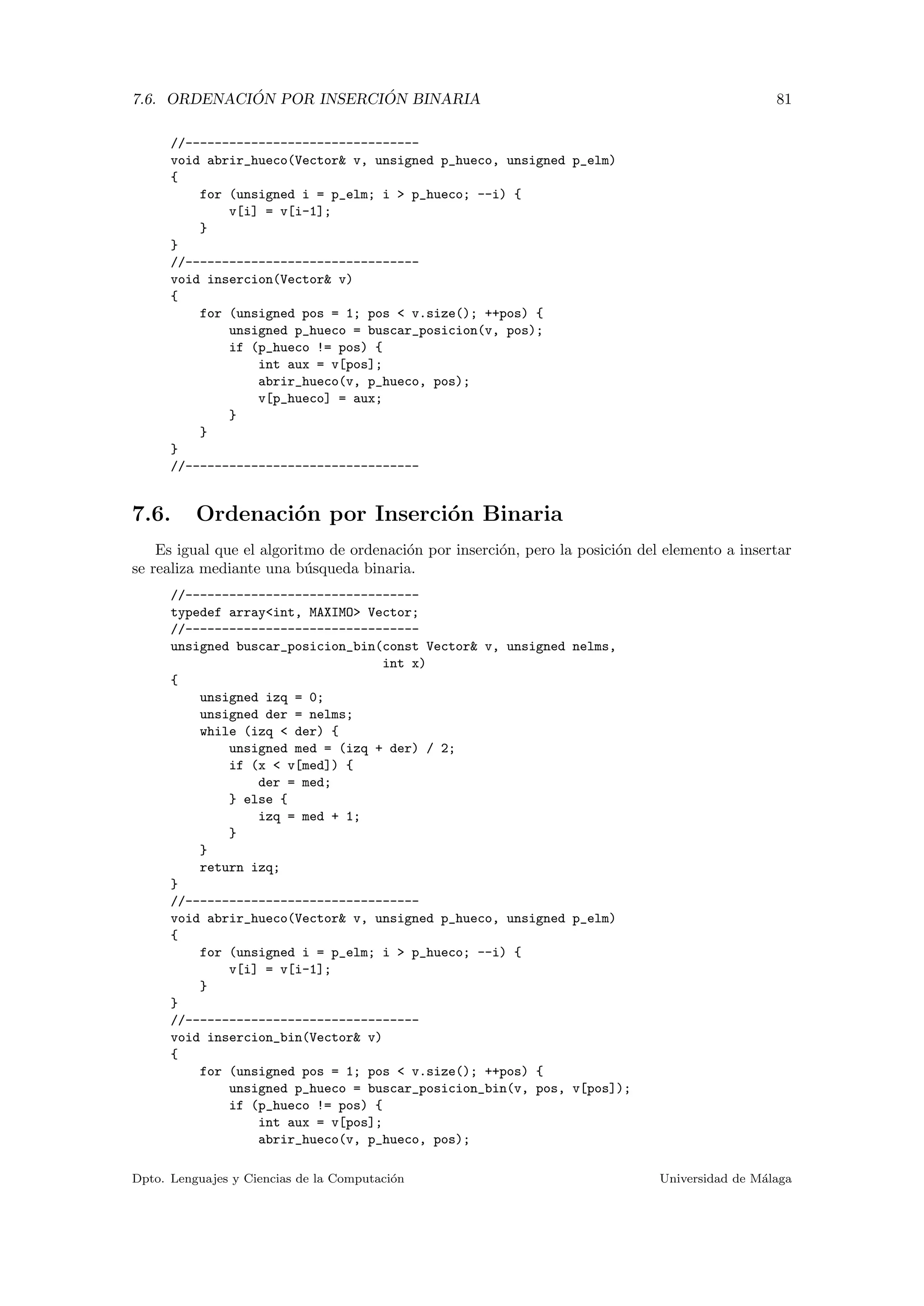 7.6. ORDENACI ´ON POR INSERCI ´ON BINARIA 81
//--------------------------------
void abrir_hueco(Vector& v, unsigned p_hueco, unsigned p_elm)
{
for (unsigned i = p_elm; i > p_hueco; --i) {
v[i] = v[i-1];
}
}
//--------------------------------
void insercion(Vector& v)
{
for (unsigned pos = 1; pos < v.size(); ++pos) {
unsigned p_hueco = buscar_posicion(v, pos);
if (p_hueco != pos) {
int aux = v[pos];
abrir_hueco(v, p_hueco, pos);
v[p_hueco] = aux;
}
}
}
//--------------------------------
7.6. Ordenaci´on por Inserci´on Binaria
Es igual que el algoritmo de ordenaci´on por inserci´on, pero la posici´on del elemento a insertar
se realiza mediante una b´usqueda binaria.
//--------------------------------
typedef array<int, MAXIMO> Vector;
//--------------------------------
unsigned buscar_posicion_bin(const Vector& v, unsigned nelms,
int x)
{
unsigned izq = 0;
unsigned der = nelms;
while (izq < der) {
unsigned med = (izq + der) / 2;
if (x < v[med]) {
der = med;
} else {
izq = med + 1;
}
}
return izq;
}
//--------------------------------
void abrir_hueco(Vector& v, unsigned p_hueco, unsigned p_elm)
{
for (unsigned i = p_elm; i > p_hueco; --i) {
v[i] = v[i-1];
}
}
//--------------------------------
void insercion_bin(Vector& v)
{
for (unsigned pos = 1; pos < v.size(); ++pos) {
unsigned p_hueco = buscar_posicion_bin(v, pos, v[pos]);
if (p_hueco != pos) {
int aux = v[pos];
abrir_hueco(v, p_hueco, pos);
Dpto. Lenguajes y Ciencias de la Computaci´on Universidad de M´alaga
 