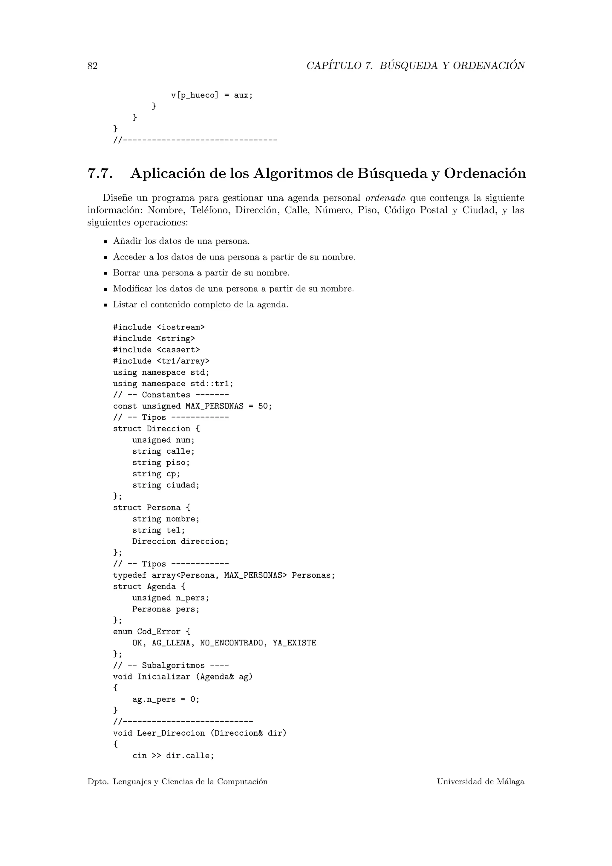 82 CAP´ITULO 7. B ´USQUEDA Y ORDENACI ´ON
v[p_hueco] = aux;
}
}
}
//--------------------------------
7.7. Aplicaci´on de los Algoritmos de B´usqueda y Ordenaci´on
Dise˜ne un programa para gestionar una agenda personal ordenada que contenga la siguiente
informaci´on: Nombre, Tel´efono, Direcci´on, Calle, N´umero, Piso, C´odigo Postal y Ciudad, y las
siguientes operaciones:
A˜nadir los datos de una persona.
Acceder a los datos de una persona a partir de su nombre.
Borrar una persona a partir de su nombre.
Modiﬁcar los datos de una persona a partir de su nombre.
Listar el contenido completo de la agenda.
#include <iostream>
#include <string>
#include <cassert>
#include <tr1/array>
using namespace std;
using namespace std::tr1;
// -- Constantes -------
const unsigned MAX_PERSONAS = 50;
// -- Tipos ------------
struct Direccion {
unsigned num;
string calle;
string piso;
string cp;
string ciudad;
};
struct Persona {
string nombre;
string tel;
Direccion direccion;
};
// -- Tipos ------------
typedef array<Persona, MAX_PERSONAS> Personas;
struct Agenda {
unsigned n_pers;
Personas pers;
};
enum Cod_Error {
OK, AG_LLENA, NO_ENCONTRADO, YA_EXISTE
};
// -- Subalgoritmos ----
void Inicializar (Agenda& ag)
{
ag.n_pers = 0;
}
//---------------------------
void Leer_Direccion (Direccion& dir)
{
cin >> dir.calle;
Dpto. Lenguajes y Ciencias de la Computaci´on Universidad de M´alaga
 