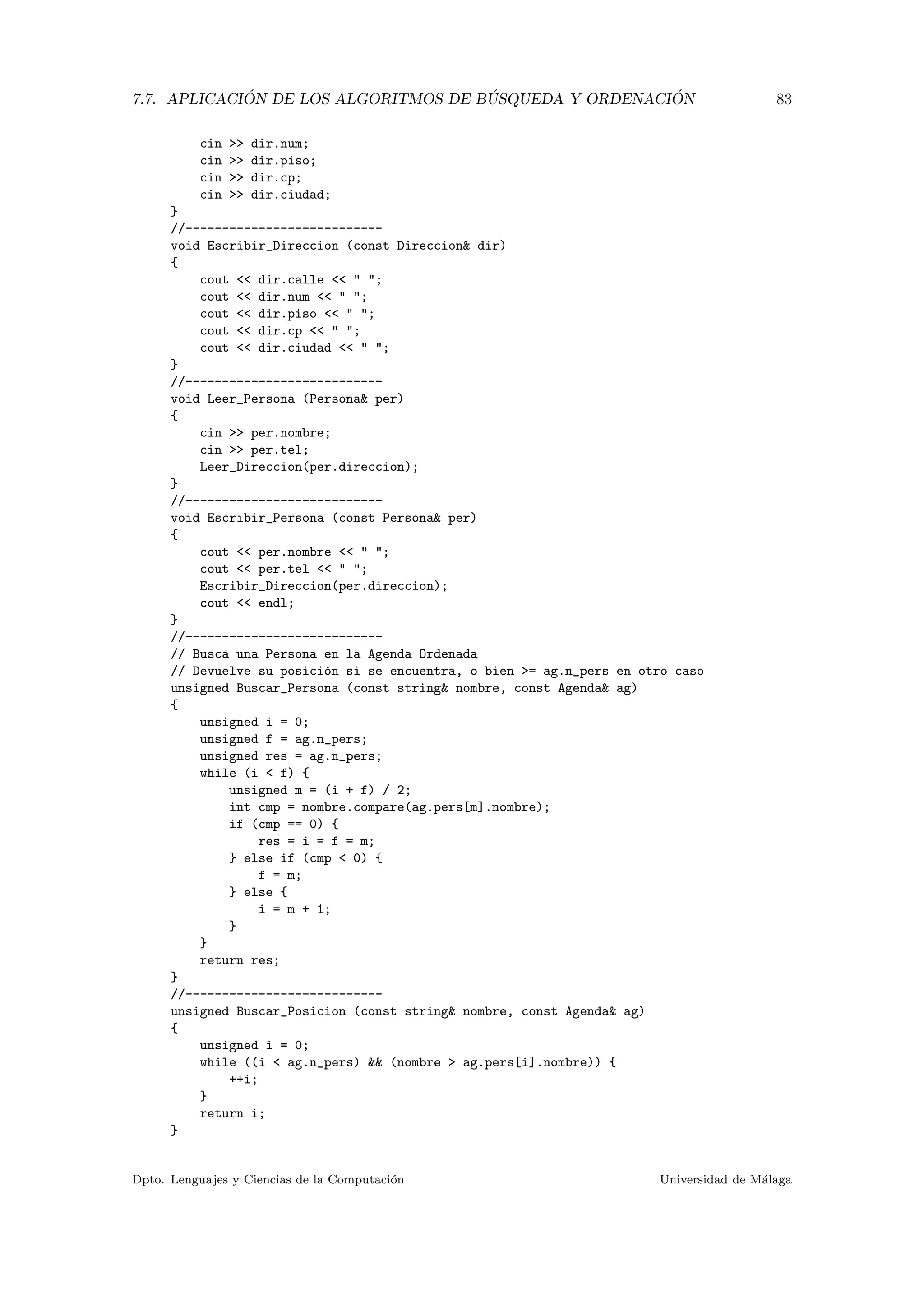 7.7. APLICACI ´ON DE LOS ALGORITMOS DE B ´USQUEDA Y ORDENACI ´ON 83
cin >> dir.num;
cin >> dir.piso;
cin >> dir.cp;
cin >> dir.ciudad;
}
//---------------------------
void Escribir_Direccion (const Direccion& dir)
{
cout << dir.calle << " ";
cout << dir.num << " ";
cout << dir.piso << " ";
cout << dir.cp << " ";
cout << dir.ciudad << " ";
}
//---------------------------
void Leer_Persona (Persona& per)
{
cin >> per.nombre;
cin >> per.tel;
Leer_Direccion(per.direccion);
}
//---------------------------
void Escribir_Persona (const Persona& per)
{
cout << per.nombre << " ";
cout << per.tel << " ";
Escribir_Direccion(per.direccion);
cout << endl;
}
//---------------------------
// Busca una Persona en la Agenda Ordenada
// Devuelve su posici´on si se encuentra, o bien >= ag.n_pers en otro caso
unsigned Buscar_Persona (const string& nombre, const Agenda& ag)
{
unsigned i = 0;
unsigned f = ag.n_pers;
unsigned res = ag.n_pers;
while (i < f) {
unsigned m = (i + f) / 2;
int cmp = nombre.compare(ag.pers[m].nombre);
if (cmp == 0) {
res = i = f = m;
} else if (cmp < 0) {
f = m;
} else {
i = m + 1;
}
}
return res;
}
//---------------------------
unsigned Buscar_Posicion (const string& nombre, const Agenda& ag)
{
unsigned i = 0;
while ((i < ag.n_pers) && (nombre > ag.pers[i].nombre)) {
++i;
}
return i;
}
Dpto. Lenguajes y Ciencias de la Computaci´on Universidad de M´alaga
 