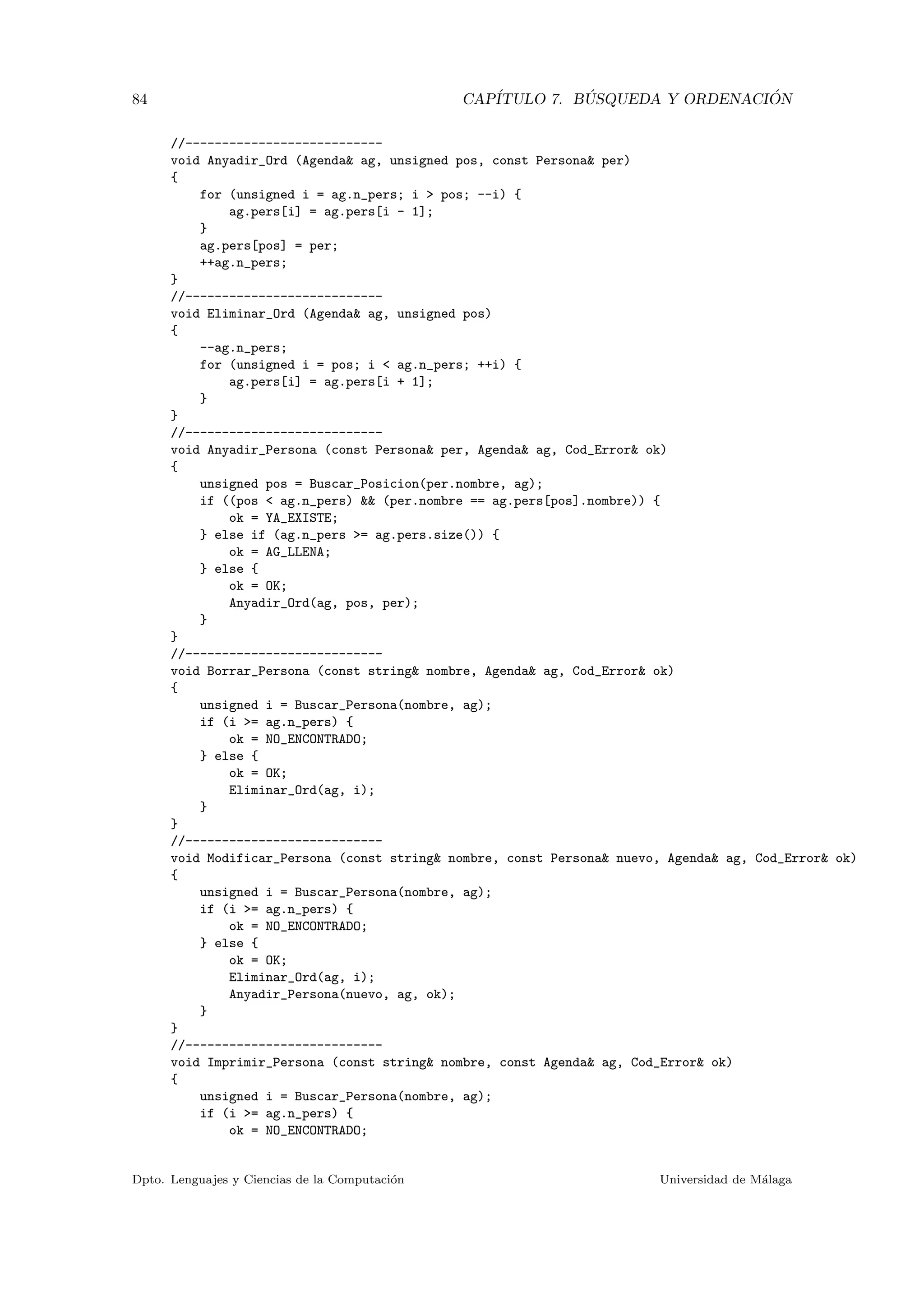 84 CAP´ITULO 7. B ´USQUEDA Y ORDENACI ´ON
//---------------------------
void Anyadir_Ord (Agenda& ag, unsigned pos, const Persona& per)
{
for (unsigned i = ag.n_pers; i > pos; --i) {
ag.pers[i] = ag.pers[i - 1];
}
ag.pers[pos] = per;
++ag.n_pers;
}
//---------------------------
void Eliminar_Ord (Agenda& ag, unsigned pos)
{
--ag.n_pers;
for (unsigned i = pos; i < ag.n_pers; ++i) {
ag.pers[i] = ag.pers[i + 1];
}
}
//---------------------------
void Anyadir_Persona (const Persona& per, Agenda& ag, Cod_Error& ok)
{
unsigned pos = Buscar_Posicion(per.nombre, ag);
if ((pos < ag.n_pers) && (per.nombre == ag.pers[pos].nombre)) {
ok = YA_EXISTE;
} else if (ag.n_pers >= ag.pers.size()) {
ok = AG_LLENA;
} else {
ok = OK;
Anyadir_Ord(ag, pos, per);
}
}
//---------------------------
void Borrar_Persona (const string& nombre, Agenda& ag, Cod_Error& ok)
{
unsigned i = Buscar_Persona(nombre, ag);
if (i >= ag.n_pers) {
ok = NO_ENCONTRADO;
} else {
ok = OK;
Eliminar_Ord(ag, i);
}
}
//---------------------------
void Modificar_Persona (const string& nombre, const Persona& nuevo, Agenda& ag, Cod_Error& ok)
{
unsigned i = Buscar_Persona(nombre, ag);
if (i >= ag.n_pers) {
ok = NO_ENCONTRADO;
} else {
ok = OK;
Eliminar_Ord(ag, i);
Anyadir_Persona(nuevo, ag, ok);
}
}
//---------------------------
void Imprimir_Persona (const string& nombre, const Agenda& ag, Cod_Error& ok)
{
unsigned i = Buscar_Persona(nombre, ag);
if (i >= ag.n_pers) {
ok = NO_ENCONTRADO;
Dpto. Lenguajes y Ciencias de la Computaci´on Universidad de M´alaga
 