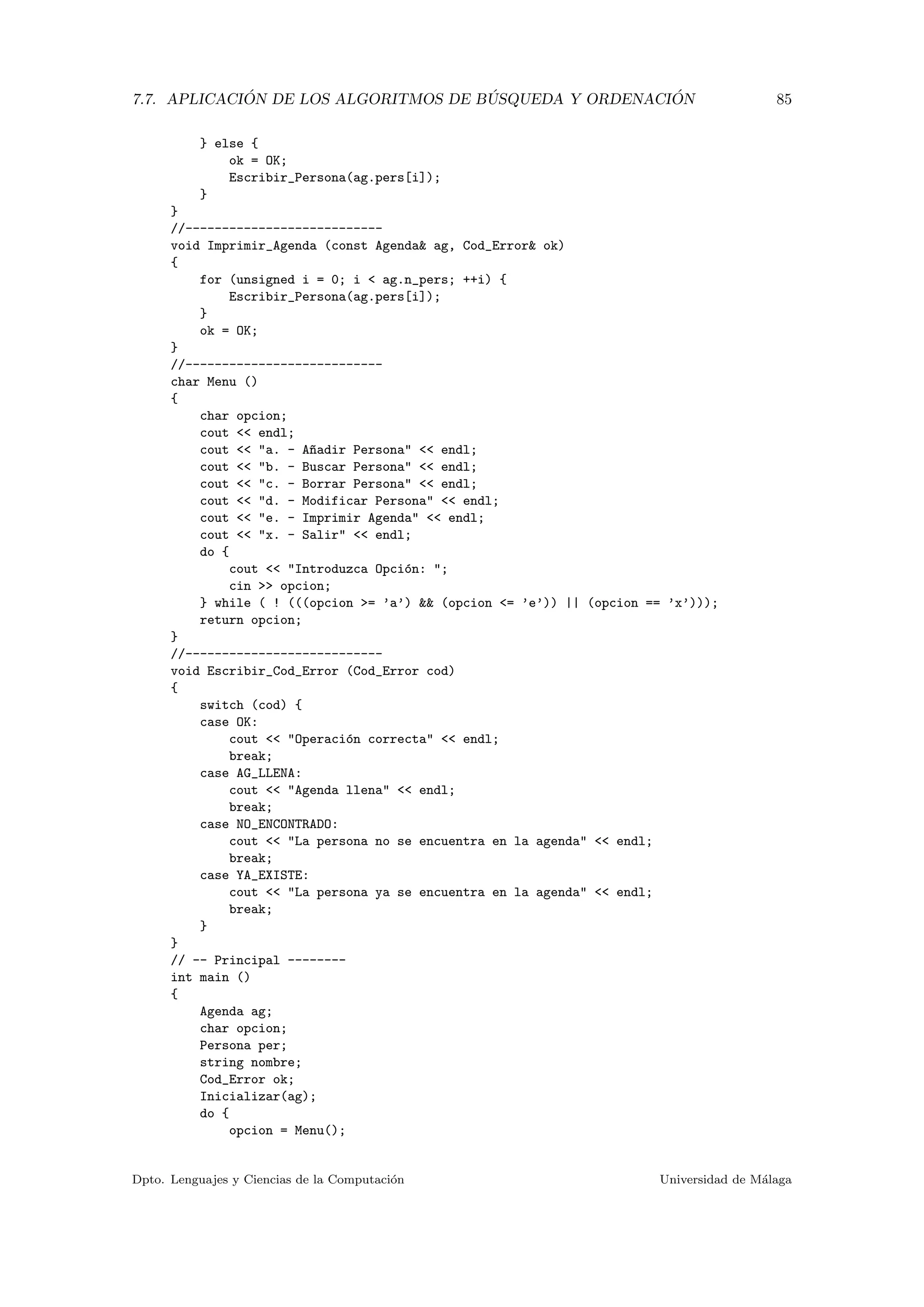 7.7. APLICACI ´ON DE LOS ALGORITMOS DE B ´USQUEDA Y ORDENACI ´ON 85
} else {
ok = OK;
Escribir_Persona(ag.pers[i]);
}
}
//---------------------------
void Imprimir_Agenda (const Agenda& ag, Cod_Error& ok)
{
for (unsigned i = 0; i < ag.n_pers; ++i) {
Escribir_Persona(ag.pers[i]);
}
ok = OK;
}
//---------------------------
char Menu ()
{
char opcion;
cout << endl;
cout << "a. - A~nadir Persona" << endl;
cout << "b. - Buscar Persona" << endl;
cout << "c. - Borrar Persona" << endl;
cout << "d. - Modificar Persona" << endl;
cout << "e. - Imprimir Agenda" << endl;
cout << "x. - Salir" << endl;
do {
cout << "Introduzca Opci´on: ";
cin >> opcion;
} while ( ! (((opcion >= ’a’) && (opcion <= ’e’)) || (opcion == ’x’)));
return opcion;
}
//---------------------------
void Escribir_Cod_Error (Cod_Error cod)
{
switch (cod) {
case OK:
cout << "Operaci´on correcta" << endl;
break;
case AG_LLENA:
cout << "Agenda llena" << endl;
break;
case NO_ENCONTRADO:
cout << "La persona no se encuentra en la agenda" << endl;
break;
case YA_EXISTE:
cout << "La persona ya se encuentra en la agenda" << endl;
break;
}
}
// -- Principal --------
int main ()
{
Agenda ag;
char opcion;
Persona per;
string nombre;
Cod_Error ok;
Inicializar(ag);
do {
opcion = Menu();
Dpto. Lenguajes y Ciencias de la Computaci´on Universidad de M´alaga
 