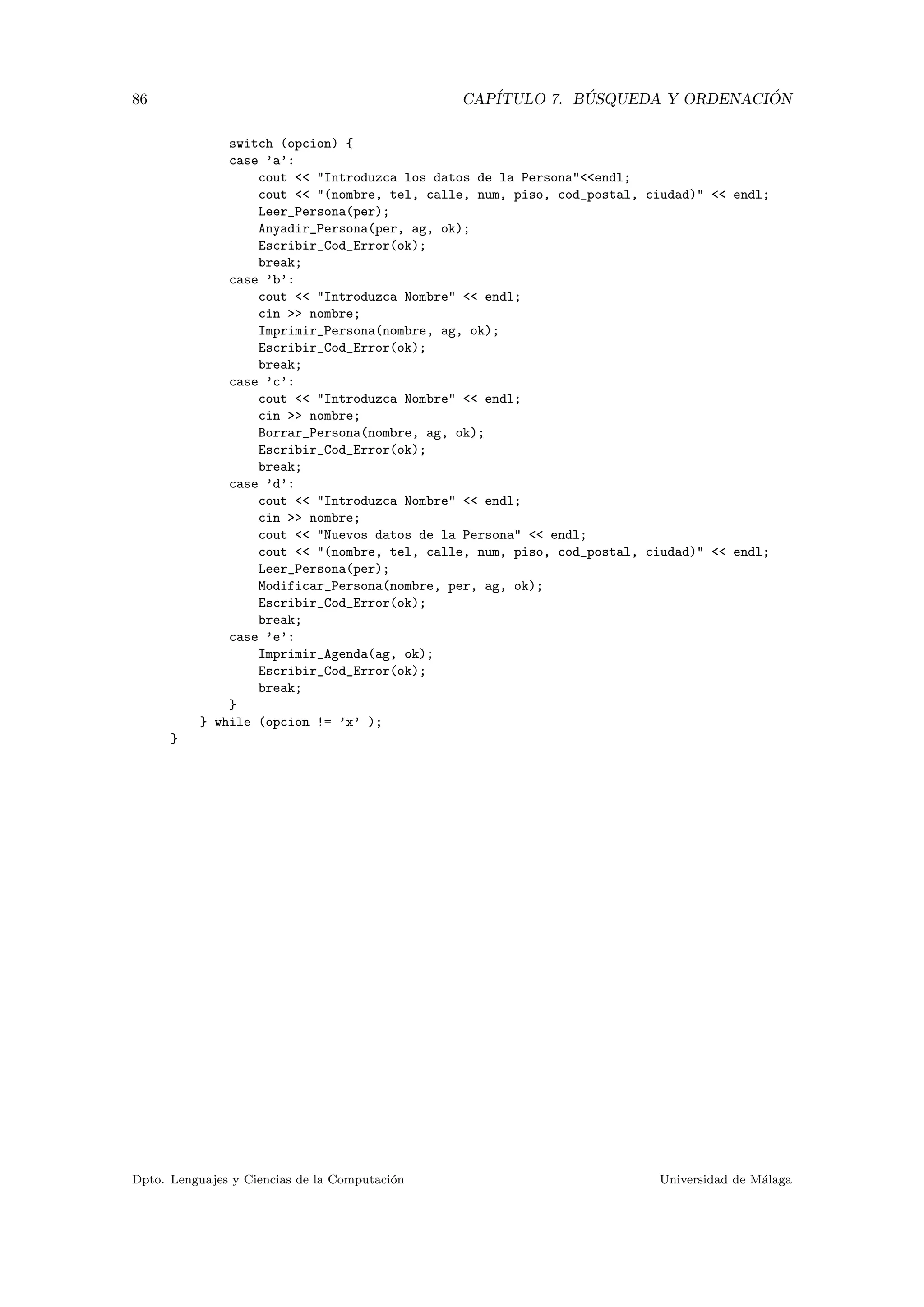 86 CAP´ITULO 7. B ´USQUEDA Y ORDENACI ´ON
switch (opcion) {
case ’a’:
cout << "Introduzca los datos de la Persona"<<endl;
cout << "(nombre, tel, calle, num, piso, cod_postal, ciudad)" << endl;
Leer_Persona(per);
Anyadir_Persona(per, ag, ok);
Escribir_Cod_Error(ok);
break;
case ’b’:
cout << "Introduzca Nombre" << endl;
cin >> nombre;
Imprimir_Persona(nombre, ag, ok);
Escribir_Cod_Error(ok);
break;
case ’c’:
cout << "Introduzca Nombre" << endl;
cin >> nombre;
Borrar_Persona(nombre, ag, ok);
Escribir_Cod_Error(ok);
break;
case ’d’:
cout << "Introduzca Nombre" << endl;
cin >> nombre;
cout << "Nuevos datos de la Persona" << endl;
cout << "(nombre, tel, calle, num, piso, cod_postal, ciudad)" << endl;
Leer_Persona(per);
Modificar_Persona(nombre, per, ag, ok);
Escribir_Cod_Error(ok);
break;
case ’e’:
Imprimir_Agenda(ag, ok);
Escribir_Cod_Error(ok);
break;
}
} while (opcion != ’x’ );
}
Dpto. Lenguajes y Ciencias de la Computaci´on Universidad de M´alaga
 