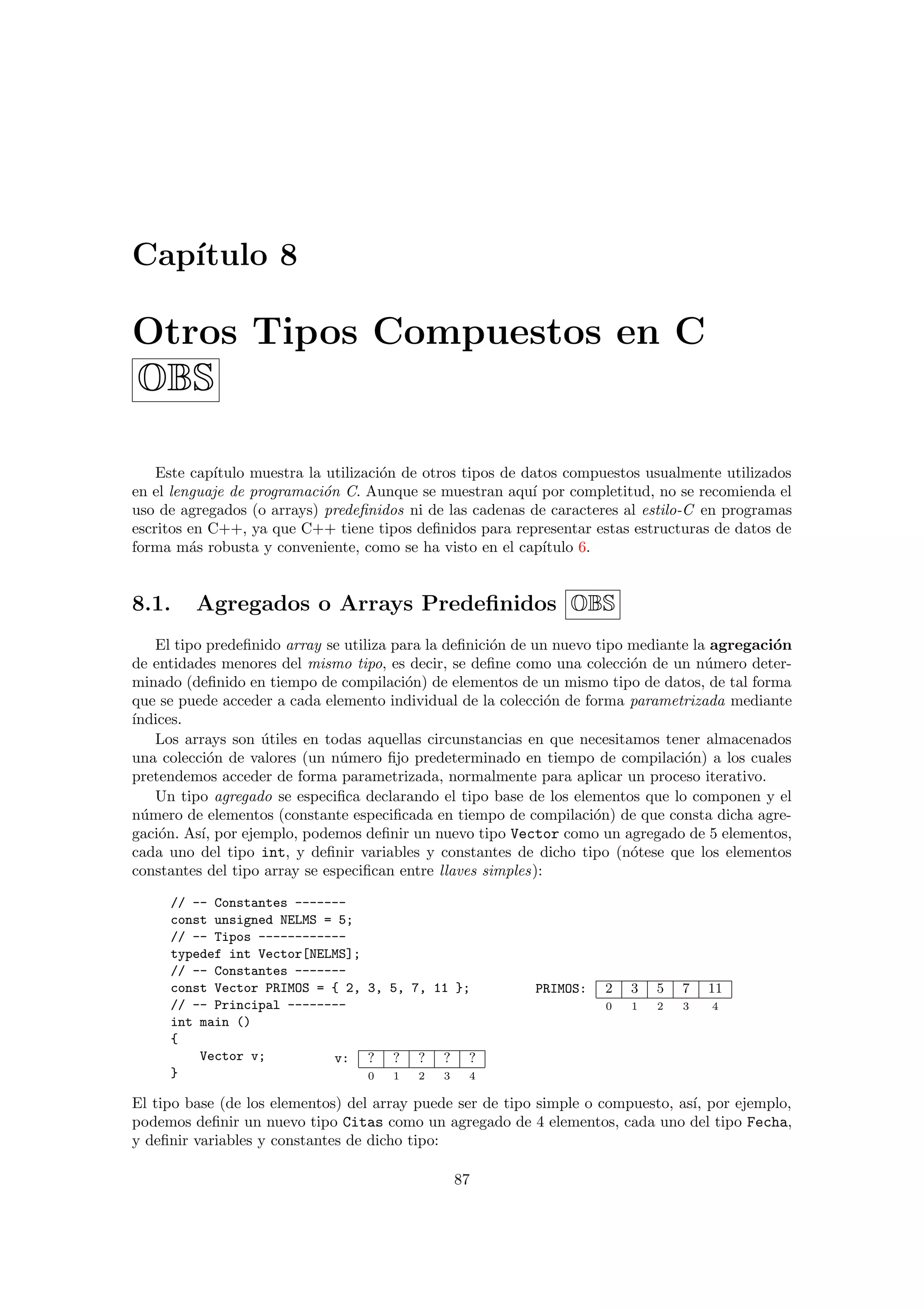 Cap´ıtulo 8
Otros Tipos Compuestos en C
OBS
Este cap´ıtulo muestra la utilizaci´on de otros tipos de datos compuestos usualmente utilizados
en el lenguaje de programaci´on C. Aunque se muestran aqu´ı por completitud, no se recomienda el
uso de agregados (o arrays) predeﬁnidos ni de las cadenas de caracteres al estilo-C en programas
escritos en C++, ya que C++ tiene tipos deﬁnidos para representar estas estructuras de datos de
forma m´as robusta y conveniente, como se ha visto en el cap´ıtulo 6.
8.1. Agregados o Arrays Predeﬁnidos OBS
El tipo predeﬁnido array se utiliza para la deﬁnici´on de un nuevo tipo mediante la agregaci´on
de entidades menores del mismo tipo, es decir, se deﬁne como una colecci´on de un n´umero deter-
minado (deﬁnido en tiempo de compilaci´on) de elementos de un mismo tipo de datos, de tal forma
que se puede acceder a cada elemento individual de la colecci´on de forma parametrizada mediante
´ındices.
Los arrays son ´utiles en todas aquellas circunstancias en que necesitamos tener almacenados
una colecci´on de valores (un n´umero ﬁjo predeterminado en tiempo de compilaci´on) a los cuales
pretendemos acceder de forma parametrizada, normalmente para aplicar un proceso iterativo.
Un tipo agregado se especiﬁca declarando el tipo base de los elementos que lo componen y el
n´umero de elementos (constante especiﬁcada en tiempo de compilaci´on) de que consta dicha agre-
gaci´on. As´ı, por ejemplo, podemos deﬁnir un nuevo tipo Vector como un agregado de 5 elementos,
cada uno del tipo int, y deﬁnir variables y constantes de dicho tipo (n´otese que los elementos
constantes del tipo array se especiﬁcan entre llaves simples):
PRIMOS: 2 3 5 7 11
0 1 2 3 4
v: ? ? ? ? ?
0 1 2 3 4
// -- Constantes -------
const unsigned NELMS = 5;
// -- Tipos ------------
typedef int Vector[NELMS];
// -- Constantes -------
const Vector PRIMOS = { 2, 3, 5, 7, 11 };
// -- Principal --------
int main ()
{
Vector v;
}
El tipo base (de los elementos) del array puede ser de tipo simple o compuesto, as´ı, por ejemplo,
podemos deﬁnir un nuevo tipo Citas como un agregado de 4 elementos, cada uno del tipo Fecha,
y deﬁnir variables y constantes de dicho tipo:
87
 