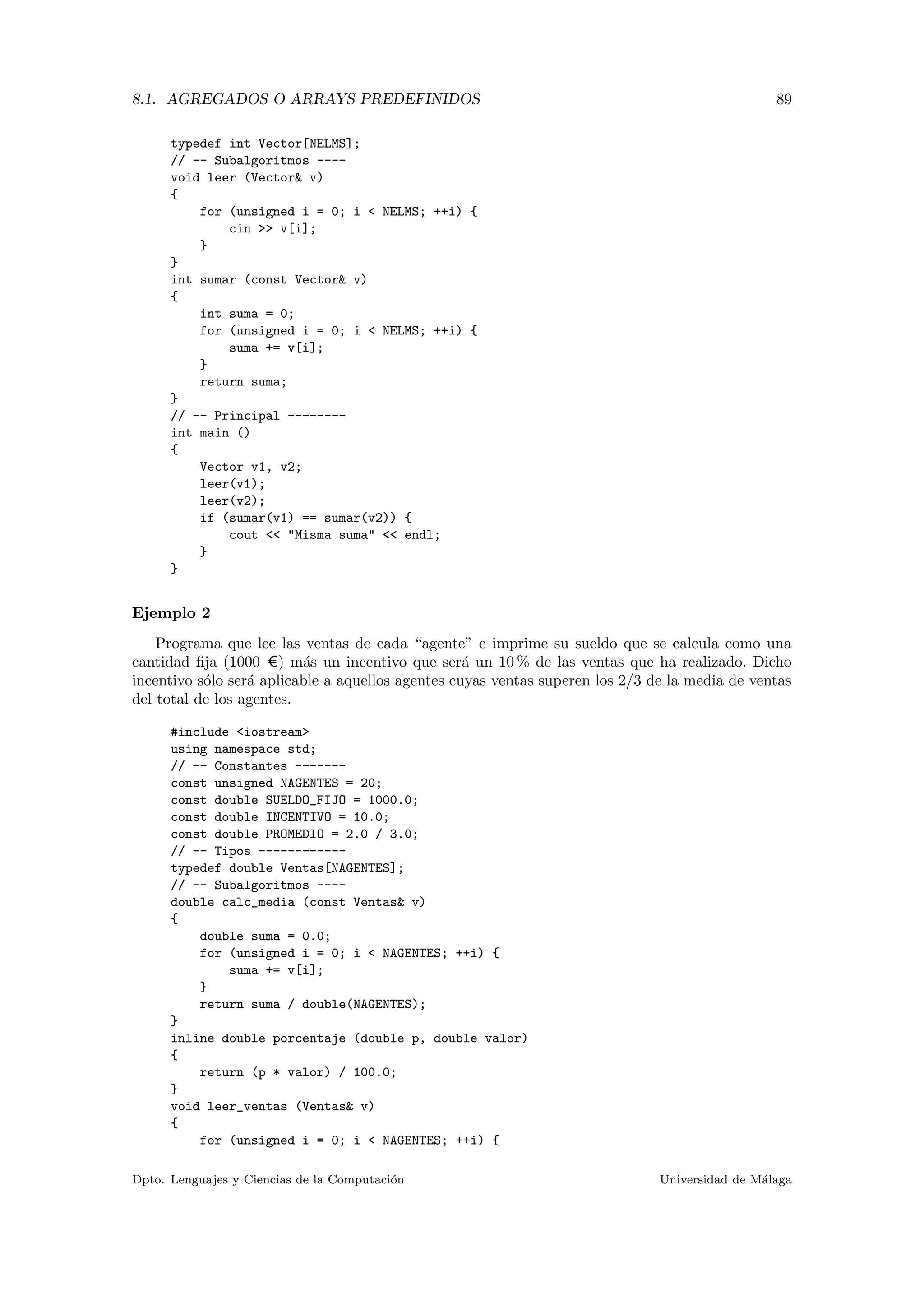 8.1. AGREGADOS O ARRAYS PREDEFINIDOS 89
typedef int Vector[NELMS];
// -- Subalgoritmos ----
void leer (Vector& v)
{
for (unsigned i = 0; i < NELMS; ++i) {
cin >> v[i];
}
}
int sumar (const Vector& v)
{
int suma = 0;
for (unsigned i = 0; i < NELMS; ++i) {
suma += v[i];
}
return suma;
}
// -- Principal --------
int main ()
{
Vector v1, v2;
leer(v1);
leer(v2);
if (sumar(v1) == sumar(v2)) {
cout << "Misma suma" << endl;
}
}
Ejemplo 2
Programa que lee las ventas de cada “agente” e imprime su sueldo que se calcula como una
cantidad ﬁja (1000 C) m´as un incentivo que ser´a un 10 % de las ventas que ha realizado. Dicho
incentivo s´olo ser´a aplicable a aquellos agentes cuyas ventas superen los 2/3 de la media de ventas
del total de los agentes.
#include <iostream>
using namespace std;
// -- Constantes -------
const unsigned NAGENTES = 20;
const double SUELDO_FIJO = 1000.0;
const double INCENTIVO = 10.0;
const double PROMEDIO = 2.0 / 3.0;
// -- Tipos ------------
typedef double Ventas[NAGENTES];
// -- Subalgoritmos ----
double calc_media (const Ventas& v)
{
double suma = 0.0;
for (unsigned i = 0; i < NAGENTES; ++i) {
suma += v[i];
}
return suma / double(NAGENTES);
}
inline double porcentaje (double p, double valor)
{
return (p * valor) / 100.0;
}
void leer_ventas (Ventas& v)
{
for (unsigned i = 0; i < NAGENTES; ++i) {
Dpto. Lenguajes y Ciencias de la Computaci´on Universidad de M´alaga
 