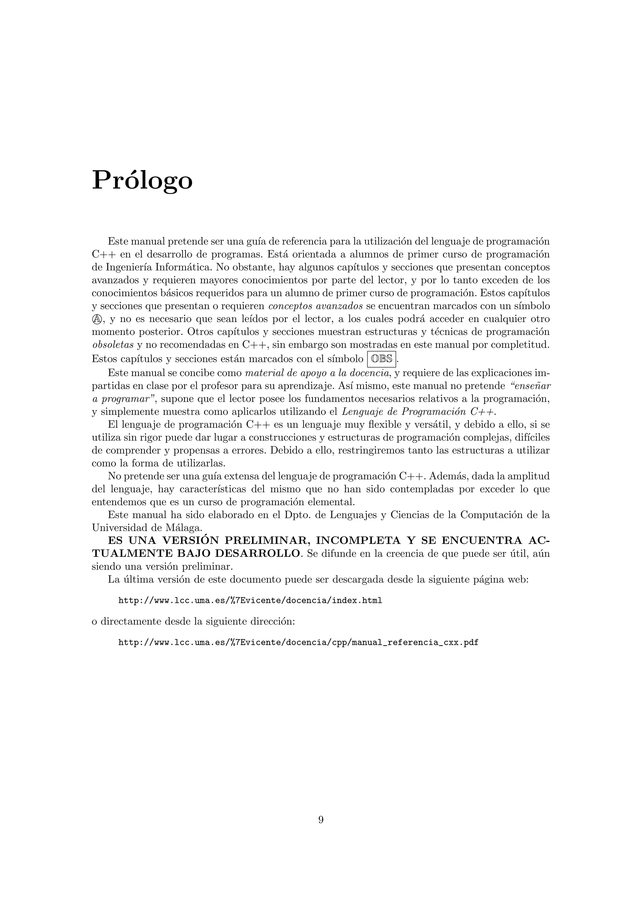 Pr´ologo
Este manual pretende ser una gu´ıa de referencia para la utilizaci´on del lenguaje de programaci´on
C++ en el desarrollo de programas. Est´a orientada a alumnos de primer curso de programaci´on
de Ingenier´ıa Inform´atica. No obstante, hay algunos cap´ıtulos y secciones que presentan conceptos
avanzados y requieren mayores conocimientos por parte del lector, y por lo tanto exceden de los
conocimientos b´asicos requeridos para un alumno de primer curso de programaci´on. Estos cap´ıtulos
y secciones que presentan o requieren conceptos avanzados se encuentran marcados con un s´ımbolo
A, y no es necesario que sean le´ıdos por el lector, a los cuales podr´a acceder en cualquier otro
momento posterior. Otros cap´ıtulos y secciones muestran estructuras y t´ecnicas de programaci´on
obsoletas y no recomendadas en C++, sin embargo son mostradas en este manual por completitud.
Estos cap´ıtulos y secciones est´an marcados con el s´ımbolo OBS .
Este manual se concibe como material de apoyo a la docencia, y requiere de las explicaciones im-
partidas en clase por el profesor para su aprendizaje. As´ı mismo, este manual no pretende “ense˜nar
a programar”, supone que el lector posee los fundamentos necesarios relativos a la programaci´on,
y simplemente muestra como aplicarlos utilizando el Lenguaje de Programaci´on C++.
El lenguaje de programaci´on C++ es un lenguaje muy ﬂexible y vers´atil, y debido a ello, si se
utiliza sin rigor puede dar lugar a construcciones y estructuras de programaci´on complejas, dif´ıciles
de comprender y propensas a errores. Debido a ello, restringiremos tanto las estructuras a utilizar
como la forma de utilizarlas.
No pretende ser una gu´ıa extensa del lenguaje de programaci´on C++. Adem´as, dada la amplitud
del lenguaje, hay caracter´ısticas del mismo que no han sido contempladas por exceder lo que
entendemos que es un curso de programaci´on elemental.
Este manual ha sido elaborado en el Dpto. de Lenguajes y Ciencias de la Computaci´on de la
Universidad de M´alaga.
ES UNA VERSI´ON PRELIMINAR, INCOMPLETA Y SE ENCUENTRA AC-
TUALMENTE BAJO DESARROLLO. Se difunde en la creencia de que puede ser ´util, a´un
siendo una versi´on preliminar.
La ´ultima versi´on de este documento puede ser descargada desde la siguiente p´agina web:
http://www.lcc.uma.es/%7Evicente/docencia/index.html
o directamente desde la siguiente direcci´on:
http://www.lcc.uma.es/%7Evicente/docencia/cpp/manual_referencia_cxx.pdf
9
 