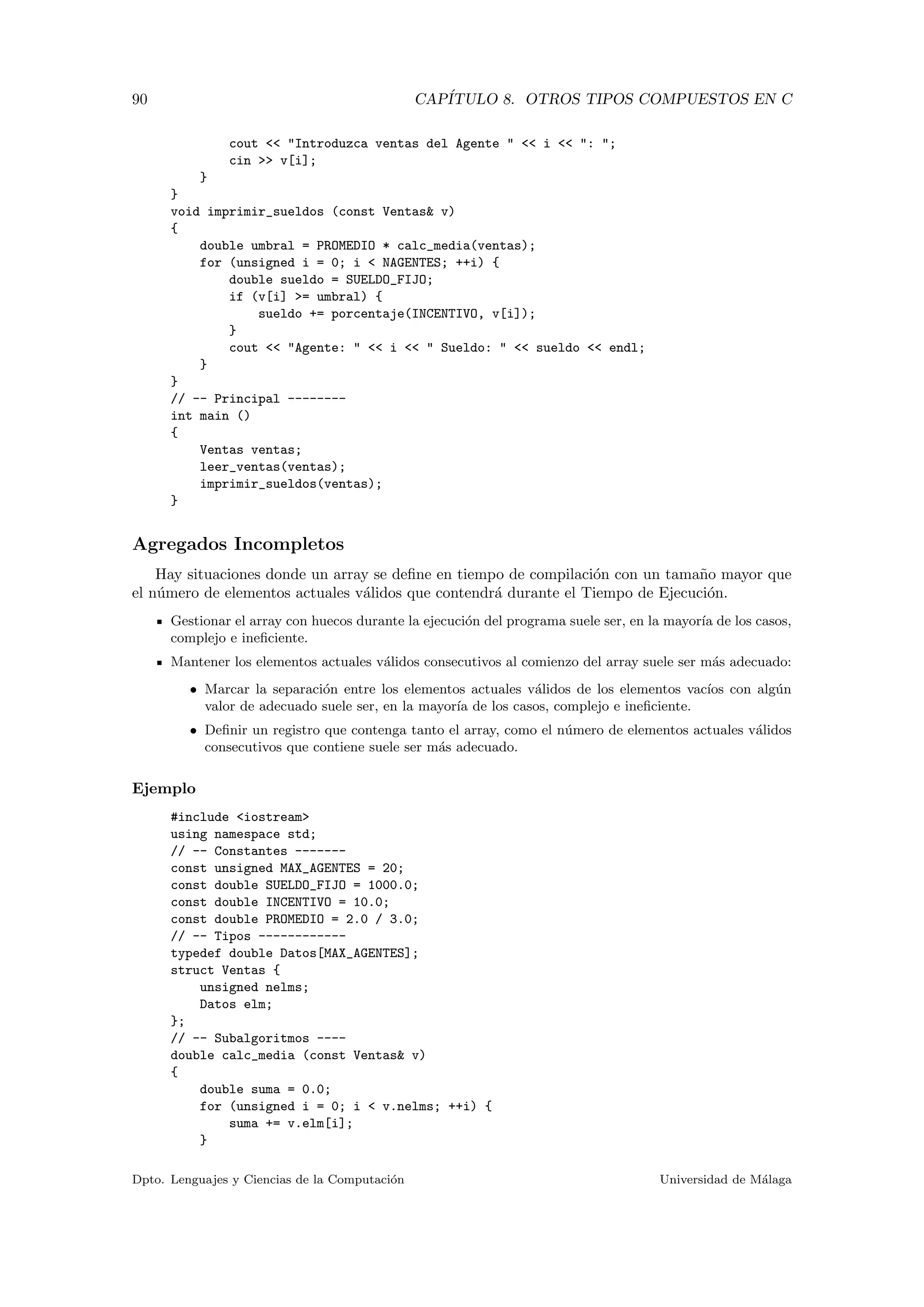90 CAP´ITULO 8. OTROS TIPOS COMPUESTOS EN C
cout << "Introduzca ventas del Agente " << i << ": ";
cin >> v[i];
}
}
void imprimir_sueldos (const Ventas& v)
{
double umbral = PROMEDIO * calc_media(ventas);
for (unsigned i = 0; i < NAGENTES; ++i) {
double sueldo = SUELDO_FIJO;
if (v[i] >= umbral) {
sueldo += porcentaje(INCENTIVO, v[i]);
}
cout << "Agente: " << i << " Sueldo: " << sueldo << endl;
}
}
// -- Principal --------
int main ()
{
Ventas ventas;
leer_ventas(ventas);
imprimir_sueldos(ventas);
}
Agregados Incompletos
Hay situaciones donde un array se deﬁne en tiempo de compilaci´on con un tama˜no mayor que
el n´umero de elementos actuales v´alidos que contendr´a durante el Tiempo de Ejecuci´on.
Gestionar el array con huecos durante la ejecuci´on del programa suele ser, en la mayor´ıa de los casos,
complejo e ineﬁciente.
Mantener los elementos actuales v´alidos consecutivos al comienzo del array suele ser m´as adecuado:
• Marcar la separaci´on entre los elementos actuales v´alidos de los elementos vac´ıos con alg´un
valor de adecuado suele ser, en la mayor´ıa de los casos, complejo e ineﬁciente.
• Deﬁnir un registro que contenga tanto el array, como el n´umero de elementos actuales v´alidos
consecutivos que contiene suele ser m´as adecuado.
Ejemplo
#include <iostream>
using namespace std;
// -- Constantes -------
const unsigned MAX_AGENTES = 20;
const double SUELDO_FIJO = 1000.0;
const double INCENTIVO = 10.0;
const double PROMEDIO = 2.0 / 3.0;
// -- Tipos ------------
typedef double Datos[MAX_AGENTES];
struct Ventas {
unsigned nelms;
Datos elm;
};
// -- Subalgoritmos ----
double calc_media (const Ventas& v)
{
double suma = 0.0;
for (unsigned i = 0; i < v.nelms; ++i) {
suma += v.elm[i];
}
Dpto. Lenguajes y Ciencias de la Computaci´on Universidad de M´alaga
 
