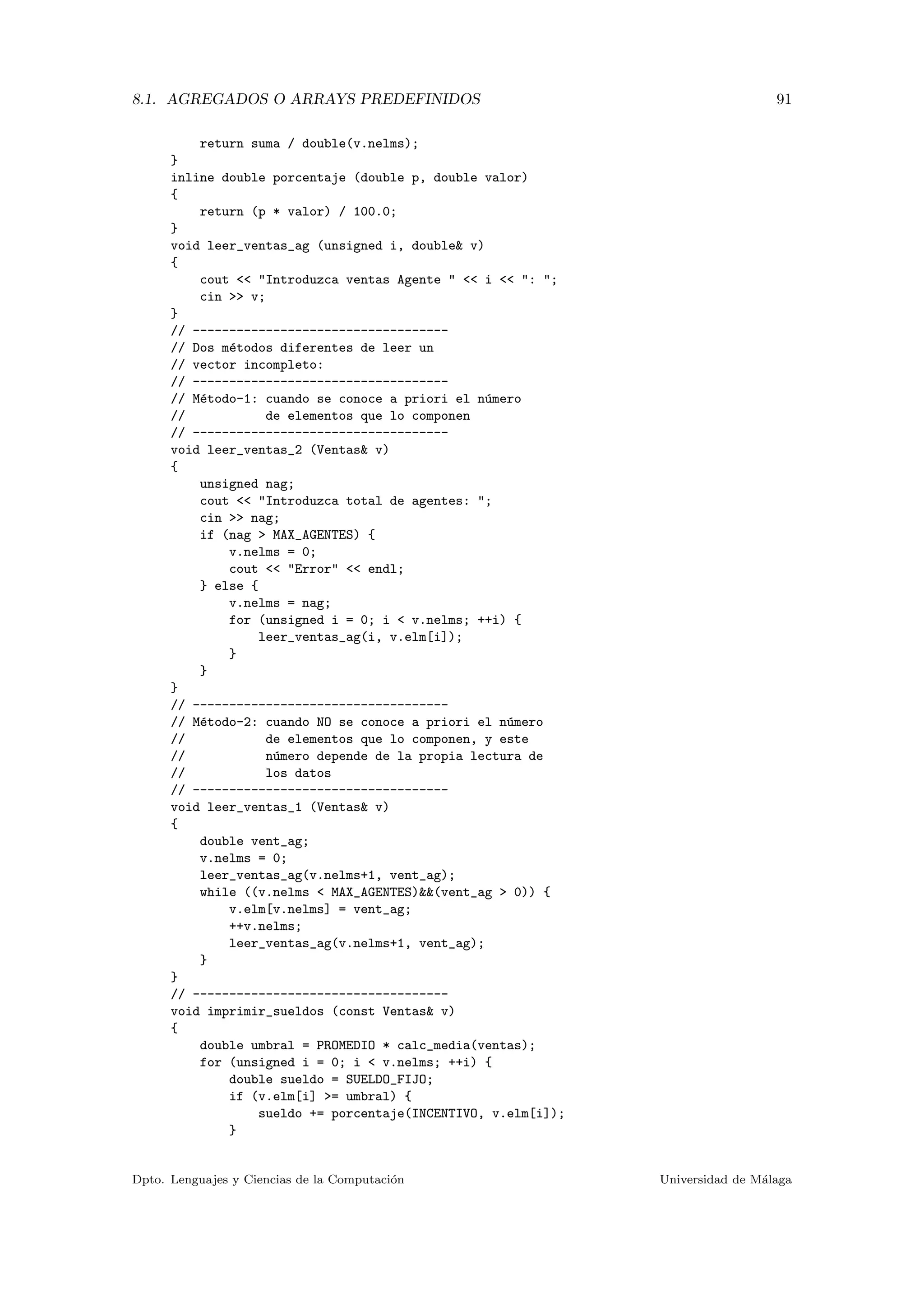8.1. AGREGADOS O ARRAYS PREDEFINIDOS 91
return suma / double(v.nelms);
}
inline double porcentaje (double p, double valor)
{
return (p * valor) / 100.0;
}
void leer_ventas_ag (unsigned i, double& v)
{
cout << "Introduzca ventas Agente " << i << ": ";
cin >> v;
}
// -----------------------------------
// Dos m´etodos diferentes de leer un
// vector incompleto:
// -----------------------------------
// M´etodo-1: cuando se conoce a priori el n´umero
// de elementos que lo componen
// -----------------------------------
void leer_ventas_2 (Ventas& v)
{
unsigned nag;
cout << "Introduzca total de agentes: ";
cin >> nag;
if (nag > MAX_AGENTES) {
v.nelms = 0;
cout << "Error" << endl;
} else {
v.nelms = nag;
for (unsigned i = 0; i < v.nelms; ++i) {
leer_ventas_ag(i, v.elm[i]);
}
}
}
// -----------------------------------
// M´etodo-2: cuando NO se conoce a priori el n´umero
// de elementos que lo componen, y este
// n´umero depende de la propia lectura de
// los datos
// -----------------------------------
void leer_ventas_1 (Ventas& v)
{
double vent_ag;
v.nelms = 0;
leer_ventas_ag(v.nelms+1, vent_ag);
while ((v.nelms < MAX_AGENTES)&&(vent_ag > 0)) {
v.elm[v.nelms] = vent_ag;
++v.nelms;
leer_ventas_ag(v.nelms+1, vent_ag);
}
}
// -----------------------------------
void imprimir_sueldos (const Ventas& v)
{
double umbral = PROMEDIO * calc_media(ventas);
for (unsigned i = 0; i < v.nelms; ++i) {
double sueldo = SUELDO_FIJO;
if (v.elm[i] >= umbral) {
sueldo += porcentaje(INCENTIVO, v.elm[i]);
}
Dpto. Lenguajes y Ciencias de la Computaci´on Universidad de M´alaga
 