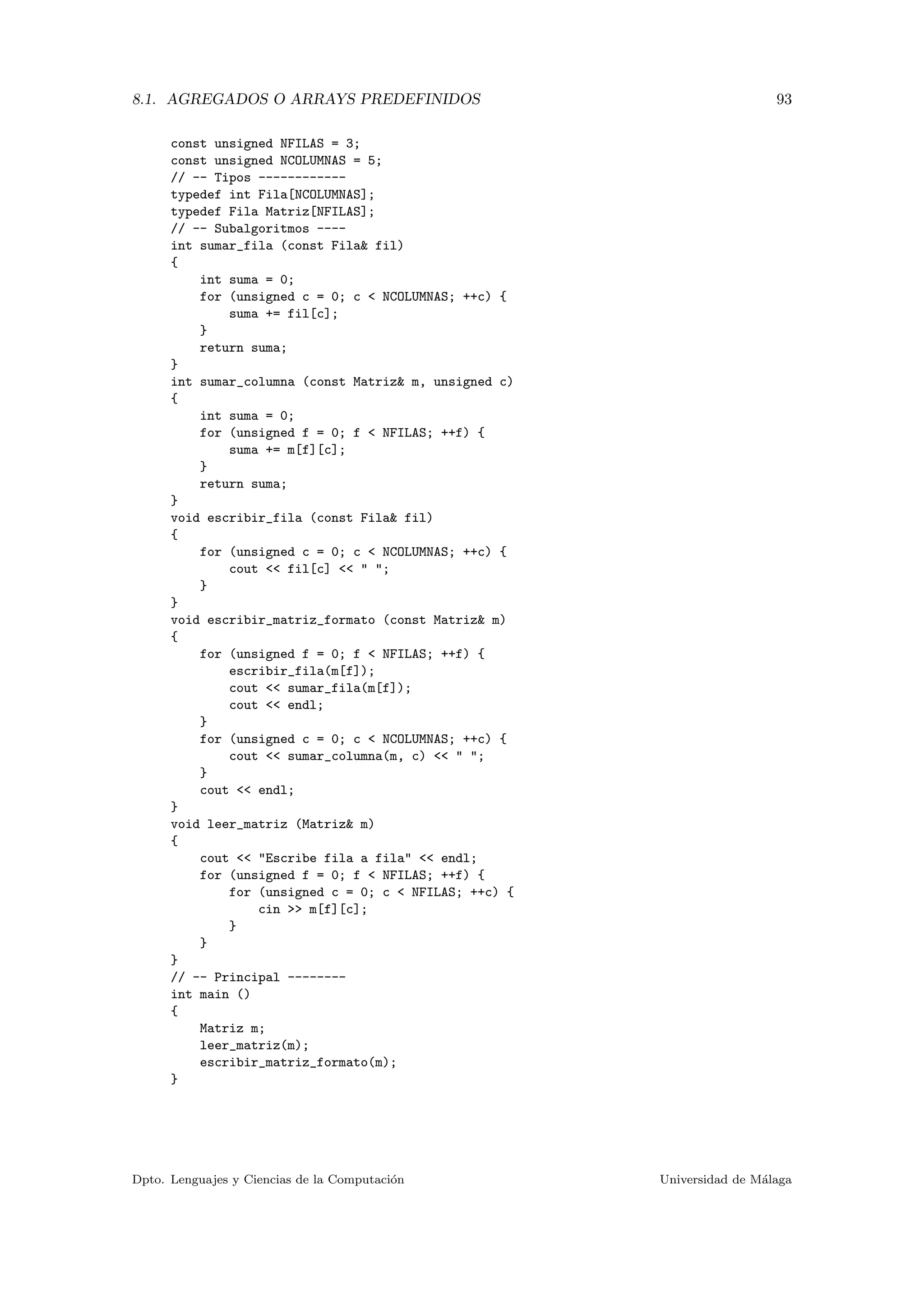 8.1. AGREGADOS O ARRAYS PREDEFINIDOS 93
const unsigned NFILAS = 3;
const unsigned NCOLUMNAS = 5;
// -- Tipos ------------
typedef int Fila[NCOLUMNAS];
typedef Fila Matriz[NFILAS];
// -- Subalgoritmos ----
int sumar_fila (const Fila& fil)
{
int suma = 0;
for (unsigned c = 0; c < NCOLUMNAS; ++c) {
suma += fil[c];
}
return suma;
}
int sumar_columna (const Matriz& m, unsigned c)
{
int suma = 0;
for (unsigned f = 0; f < NFILAS; ++f) {
suma += m[f][c];
}
return suma;
}
void escribir_fila (const Fila& fil)
{
for (unsigned c = 0; c < NCOLUMNAS; ++c) {
cout << fil[c] << " ";
}
}
void escribir_matriz_formato (const Matriz& m)
{
for (unsigned f = 0; f < NFILAS; ++f) {
escribir_fila(m[f]);
cout << sumar_fila(m[f]);
cout << endl;
}
for (unsigned c = 0; c < NCOLUMNAS; ++c) {
cout << sumar_columna(m, c) << " ";
}
cout << endl;
}
void leer_matriz (Matriz& m)
{
cout << "Escribe fila a fila" << endl;
for (unsigned f = 0; f < NFILAS; ++f) {
for (unsigned c = 0; c < NFILAS; ++c) {
cin >> m[f][c];
}
}
}
// -- Principal --------
int main ()
{
Matriz m;
leer_matriz(m);
escribir_matriz_formato(m);
}
Dpto. Lenguajes y Ciencias de la Computaci´on Universidad de M´alaga
 
