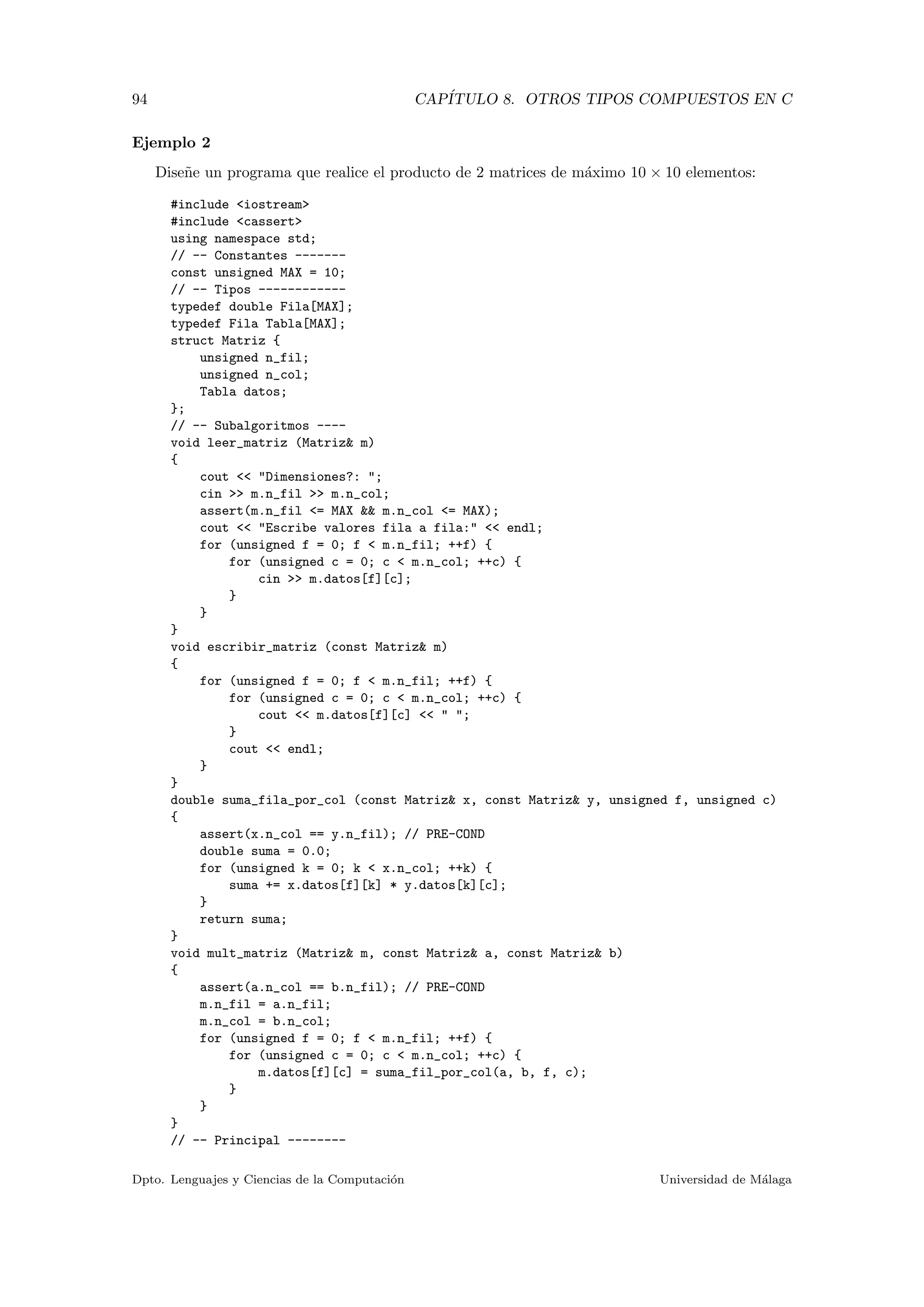 94 CAP´ITULO 8. OTROS TIPOS COMPUESTOS EN C
Ejemplo 2
Dise˜ne un programa que realice el producto de 2 matrices de m´aximo 10 × 10 elementos:
#include <iostream>
#include <cassert>
using namespace std;
// -- Constantes -------
const unsigned MAX = 10;
// -- Tipos ------------
typedef double Fila[MAX];
typedef Fila Tabla[MAX];
struct Matriz {
unsigned n_fil;
unsigned n_col;
Tabla datos;
};
// -- Subalgoritmos ----
void leer_matriz (Matriz& m)
{
cout << "Dimensiones?: ";
cin >> m.n_fil >> m.n_col;
assert(m.n_fil <= MAX && m.n_col <= MAX);
cout << "Escribe valores fila a fila:" << endl;
for (unsigned f = 0; f < m.n_fil; ++f) {
for (unsigned c = 0; c < m.n_col; ++c) {
cin >> m.datos[f][c];
}
}
}
void escribir_matriz (const Matriz& m)
{
for (unsigned f = 0; f < m.n_fil; ++f) {
for (unsigned c = 0; c < m.n_col; ++c) {
cout << m.datos[f][c] << " ";
}
cout << endl;
}
}
double suma_fila_por_col (const Matriz& x, const Matriz& y, unsigned f, unsigned c)
{
assert(x.n_col == y.n_fil); // PRE-COND
double suma = 0.0;
for (unsigned k = 0; k < x.n_col; ++k) {
suma += x.datos[f][k] * y.datos[k][c];
}
return suma;
}
void mult_matriz (Matriz& m, const Matriz& a, const Matriz& b)
{
assert(a.n_col == b.n_fil); // PRE-COND
m.n_fil = a.n_fil;
m.n_col = b.n_col;
for (unsigned f = 0; f < m.n_fil; ++f) {
for (unsigned c = 0; c < m.n_col; ++c) {
m.datos[f][c] = suma_fil_por_col(a, b, f, c);
}
}
}
// -- Principal --------
Dpto. Lenguajes y Ciencias de la Computaci´on Universidad de M´alaga
 