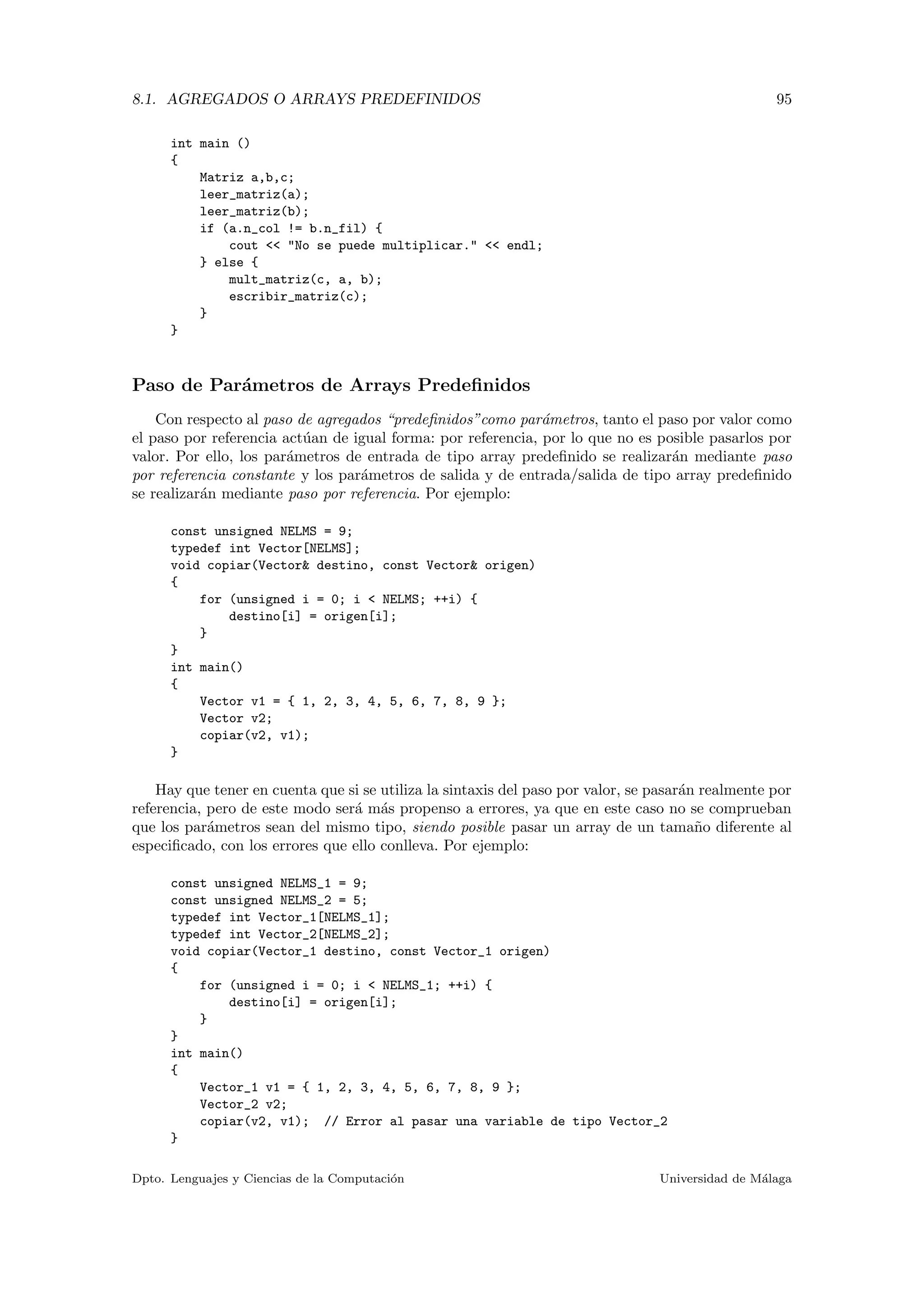 8.1. AGREGADOS O ARRAYS PREDEFINIDOS 95
int main ()
{
Matriz a,b,c;
leer_matriz(a);
leer_matriz(b);
if (a.n_col != b.n_fil) {
cout << "No se puede multiplicar." << endl;
} else {
mult_matriz(c, a, b);
escribir_matriz(c);
}
}
Paso de Par´ametros de Arrays Predeﬁnidos
Con respecto al paso de agregados “predeﬁnidos”como par´ametros, tanto el paso por valor como
el paso por referencia act´uan de igual forma: por referencia, por lo que no es posible pasarlos por
valor. Por ello, los par´ametros de entrada de tipo array predeﬁnido se realizar´an mediante paso
por referencia constante y los par´ametros de salida y de entrada/salida de tipo array predeﬁnido
se realizar´an mediante paso por referencia. Por ejemplo:
const unsigned NELMS = 9;
typedef int Vector[NELMS];
void copiar(Vector& destino, const Vector& origen)
{
for (unsigned i = 0; i < NELMS; ++i) {
destino[i] = origen[i];
}
}
int main()
{
Vector v1 = { 1, 2, 3, 4, 5, 6, 7, 8, 9 };
Vector v2;
copiar(v2, v1);
}
Hay que tener en cuenta que si se utiliza la sintaxis del paso por valor, se pasar´an realmente por
referencia, pero de este modo ser´a m´as propenso a errores, ya que en este caso no se comprueban
que los par´ametros sean del mismo tipo, siendo posible pasar un array de un tama˜no diferente al
especiﬁcado, con los errores que ello conlleva. Por ejemplo:
const unsigned NELMS_1 = 9;
const unsigned NELMS_2 = 5;
typedef int Vector_1[NELMS_1];
typedef int Vector_2[NELMS_2];
void copiar(Vector_1 destino, const Vector_1 origen)
{
for (unsigned i = 0; i < NELMS_1; ++i) {
destino[i] = origen[i];
}
}
int main()
{
Vector_1 v1 = { 1, 2, 3, 4, 5, 6, 7, 8, 9 };
Vector_2 v2;
copiar(v2, v1); // Error al pasar una variable de tipo Vector_2
}
Dpto. Lenguajes y Ciencias de la Computaci´on Universidad de M´alaga
 