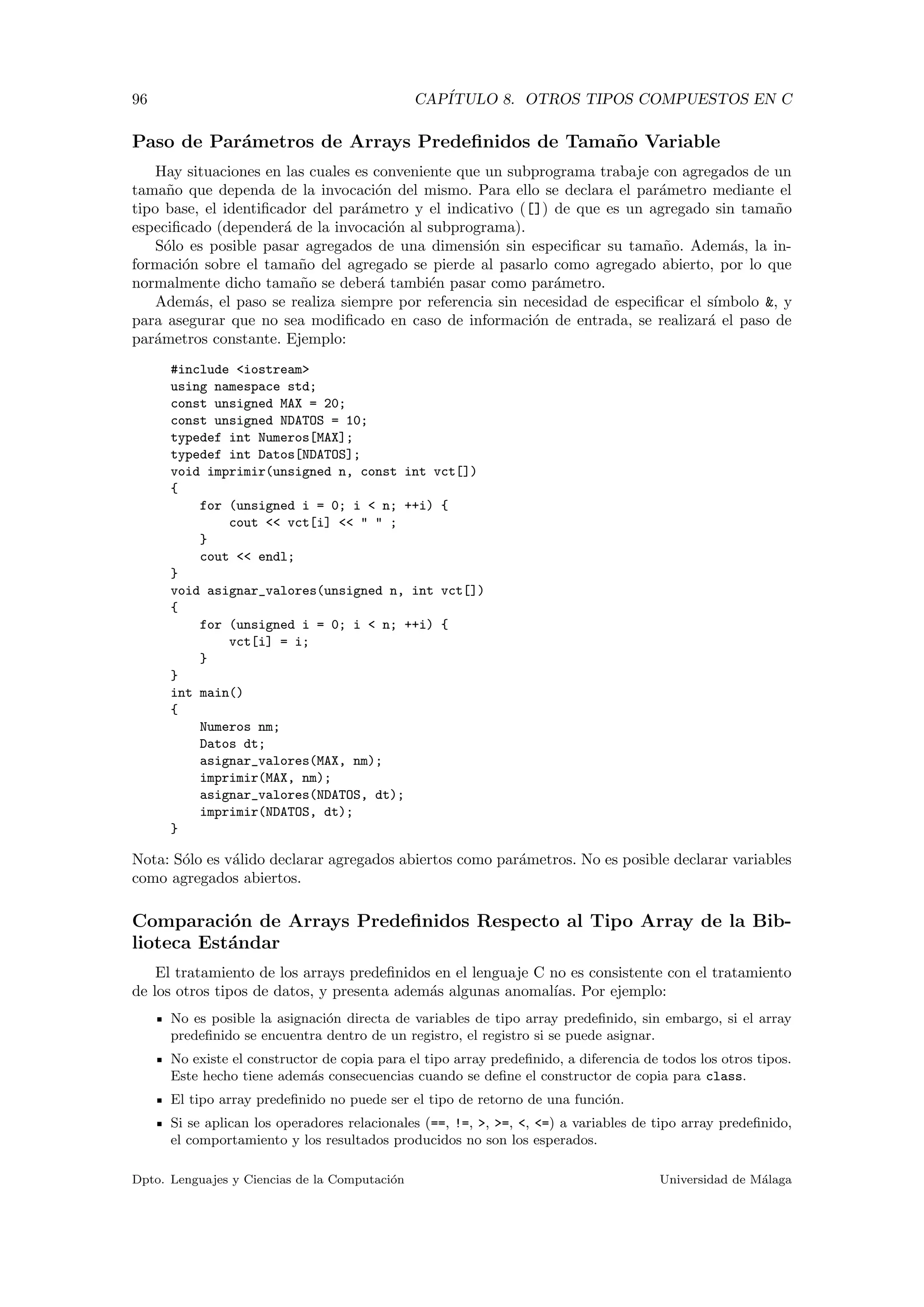96 CAP´ITULO 8. OTROS TIPOS COMPUESTOS EN C
Paso de Par´ametros de Arrays Predeﬁnidos de Tama˜no Variable
Hay situaciones en las cuales es conveniente que un subprograma trabaje con agregados de un
tama˜no que dependa de la invocaci´on del mismo. Para ello se declara el par´ametro mediante el
tipo base, el identiﬁcador del par´ametro y el indicativo ([]) de que es un agregado sin tama˜no
especiﬁcado (depender´a de la invocaci´on al subprograma).
S´olo es posible pasar agregados de una dimensi´on sin especiﬁcar su tama˜no. Adem´as, la in-
formaci´on sobre el tama˜no del agregado se pierde al pasarlo como agregado abierto, por lo que
normalmente dicho tama˜no se deber´a tambi´en pasar como par´ametro.
Adem´as, el paso se realiza siempre por referencia sin necesidad de especiﬁcar el s´ımbolo &, y
para asegurar que no sea modiﬁcado en caso de informaci´on de entrada, se realizar´a el paso de
par´ametros constante. Ejemplo:
#include <iostream>
using namespace std;
const unsigned MAX = 20;
const unsigned NDATOS = 10;
typedef int Numeros[MAX];
typedef int Datos[NDATOS];
void imprimir(unsigned n, const int vct[])
{
for (unsigned i = 0; i < n; ++i) {
cout << vct[i] << " " ;
}
cout << endl;
}
void asignar_valores(unsigned n, int vct[])
{
for (unsigned i = 0; i < n; ++i) {
vct[i] = i;
}
}
int main()
{
Numeros nm;
Datos dt;
asignar_valores(MAX, nm);
imprimir(MAX, nm);
asignar_valores(NDATOS, dt);
imprimir(NDATOS, dt);
}
Nota: S´olo es v´alido declarar agregados abiertos como par´ametros. No es posible declarar variables
como agregados abiertos.
Comparaci´on de Arrays Predeﬁnidos Respecto al Tipo Array de la Bib-
lioteca Est´andar
El tratamiento de los arrays predeﬁnidos en el lenguaje C no es consistente con el tratamiento
de los otros tipos de datos, y presenta adem´as algunas anomal´ıas. Por ejemplo:
No es posible la asignaci´on directa de variables de tipo array predeﬁnido, sin embargo, si el array
predeﬁnido se encuentra dentro de un registro, el registro si se puede asignar.
No existe el constructor de copia para el tipo array predeﬁnido, a diferencia de todos los otros tipos.
Este hecho tiene adem´as consecuencias cuando se deﬁne el constructor de copia para class.
El tipo array predeﬁnido no puede ser el tipo de retorno de una funci´on.
Si se aplican los operadores relacionales (==, !=, >, >=, <, <=) a variables de tipo array predeﬁnido,
el comportamiento y los resultados producidos no son los esperados.
Dpto. Lenguajes y Ciencias de la Computaci´on Universidad de M´alaga
 