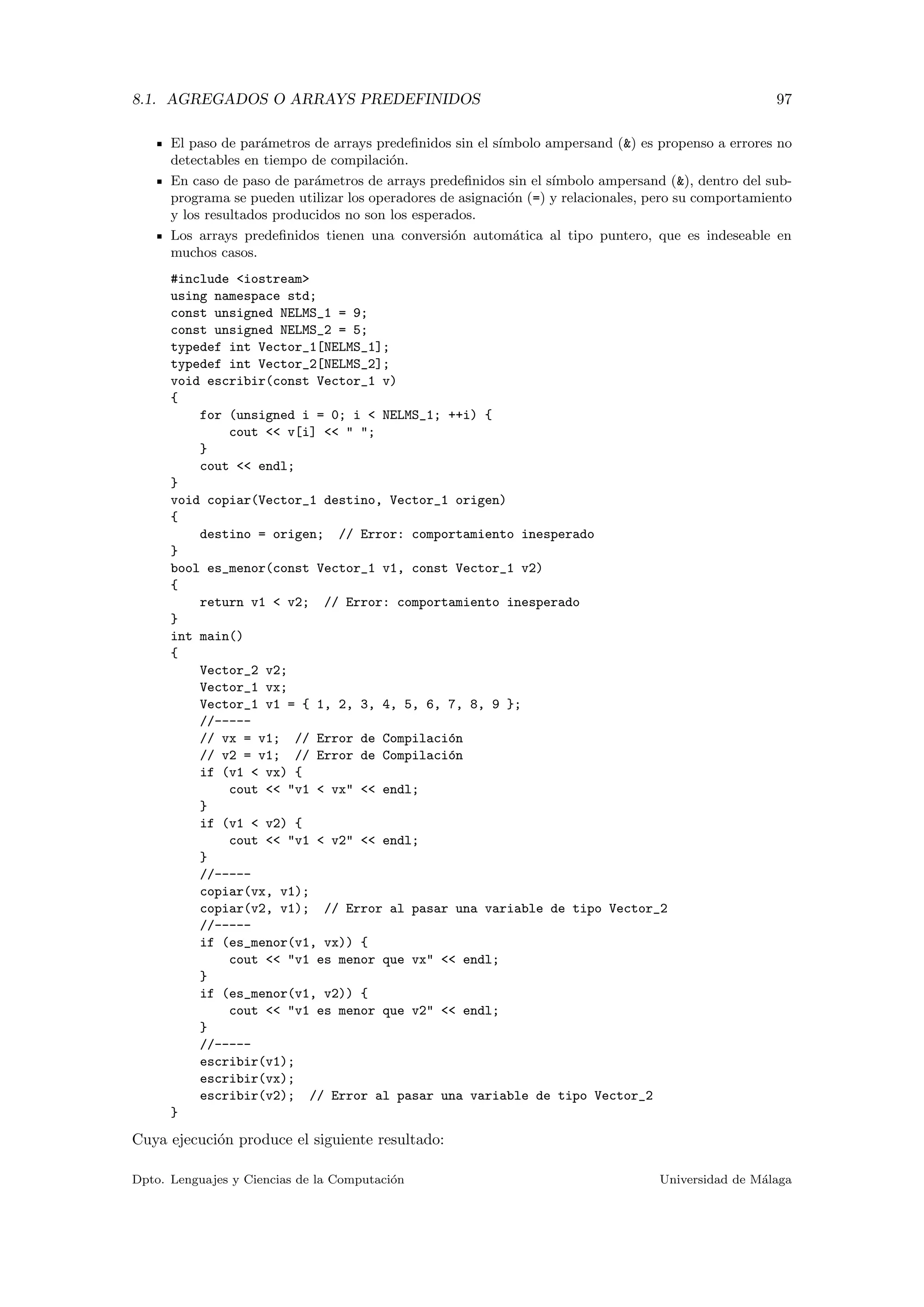 8.1. AGREGADOS O ARRAYS PREDEFINIDOS 97
El paso de par´ametros de arrays predeﬁnidos sin el s´ımbolo ampersand (&) es propenso a errores no
detectables en tiempo de compilaci´on.
En caso de paso de par´ametros de arrays predeﬁnidos sin el s´ımbolo ampersand (&), dentro del sub-
programa se pueden utilizar los operadores de asignaci´on (=) y relacionales, pero su comportamiento
y los resultados producidos no son los esperados.
Los arrays predeﬁnidos tienen una conversi´on autom´atica al tipo puntero, que es indeseable en
muchos casos.
#include <iostream>
using namespace std;
const unsigned NELMS_1 = 9;
const unsigned NELMS_2 = 5;
typedef int Vector_1[NELMS_1];
typedef int Vector_2[NELMS_2];
void escribir(const Vector_1 v)
{
for (unsigned i = 0; i < NELMS_1; ++i) {
cout << v[i] << " ";
}
cout << endl;
}
void copiar(Vector_1 destino, Vector_1 origen)
{
destino = origen; // Error: comportamiento inesperado
}
bool es_menor(const Vector_1 v1, const Vector_1 v2)
{
return v1 < v2; // Error: comportamiento inesperado
}
int main()
{
Vector_2 v2;
Vector_1 vx;
Vector_1 v1 = { 1, 2, 3, 4, 5, 6, 7, 8, 9 };
//-----
// vx = v1; // Error de Compilaci´on
// v2 = v1; // Error de Compilaci´on
if (v1 < vx) {
cout << "v1 < vx" << endl;
}
if (v1 < v2) {
cout << "v1 < v2" << endl;
}
//-----
copiar(vx, v1);
copiar(v2, v1); // Error al pasar una variable de tipo Vector_2
//-----
if (es_menor(v1, vx)) {
cout << "v1 es menor que vx" << endl;
}
if (es_menor(v1, v2)) {
cout << "v1 es menor que v2" << endl;
}
//-----
escribir(v1);
escribir(vx);
escribir(v2); // Error al pasar una variable de tipo Vector_2
}
Cuya ejecuci´on produce el siguiente resultado:
Dpto. Lenguajes y Ciencias de la Computaci´on Universidad de M´alaga
 