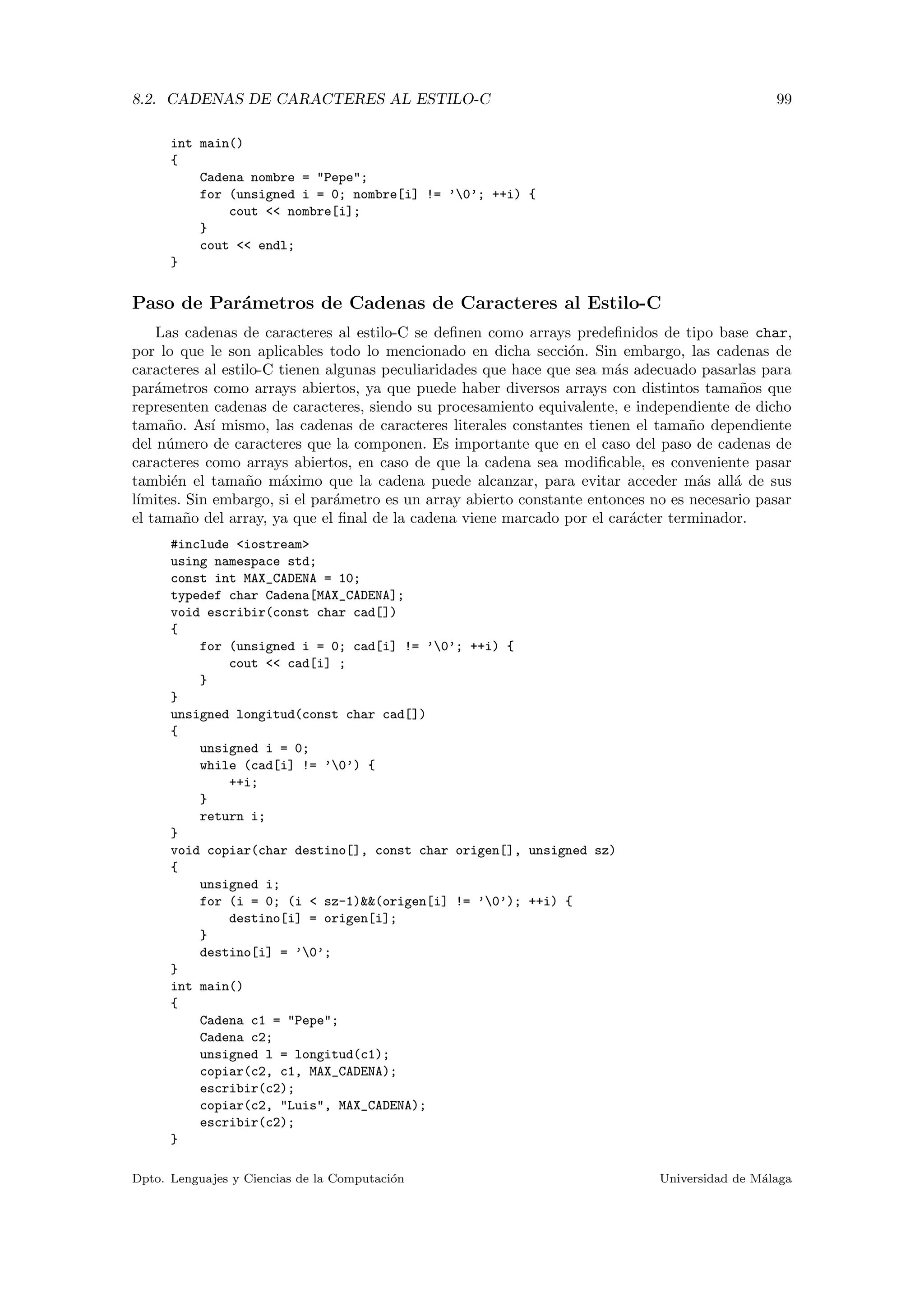 8.2. CADENAS DE CARACTERES AL ESTILO-C 99
int main()
{
Cadena nombre = "Pepe";
for (unsigned i = 0; nombre[i] != ’0’; ++i) {
cout << nombre[i];
}
cout << endl;
}
Paso de Par´ametros de Cadenas de Caracteres al Estilo-C
Las cadenas de caracteres al estilo-C se deﬁnen como arrays predeﬁnidos de tipo base char,
por lo que le son aplicables todo lo mencionado en dicha secci´on. Sin embargo, las cadenas de
caracteres al estilo-C tienen algunas peculiaridades que hace que sea m´as adecuado pasarlas para
par´ametros como arrays abiertos, ya que puede haber diversos arrays con distintos tama˜nos que
representen cadenas de caracteres, siendo su procesamiento equivalente, e independiente de dicho
tama˜no. As´ı mismo, las cadenas de caracteres literales constantes tienen el tama˜no dependiente
del n´umero de caracteres que la componen. Es importante que en el caso del paso de cadenas de
caracteres como arrays abiertos, en caso de que la cadena sea modiﬁcable, es conveniente pasar
tambi´en el tama˜no m´aximo que la cadena puede alcanzar, para evitar acceder m´as all´a de sus
l´ımites. Sin embargo, si el par´ametro es un array abierto constante entonces no es necesario pasar
el tama˜no del array, ya que el ﬁnal de la cadena viene marcado por el car´acter terminador.
#include <iostream>
using namespace std;
const int MAX_CADENA = 10;
typedef char Cadena[MAX_CADENA];
void escribir(const char cad[])
{
for (unsigned i = 0; cad[i] != ’0’; ++i) {
cout << cad[i] ;
}
}
unsigned longitud(const char cad[])
{
unsigned i = 0;
while (cad[i] != ’0’) {
++i;
}
return i;
}
void copiar(char destino[], const char origen[], unsigned sz)
{
unsigned i;
for (i = 0; (i < sz-1)&&(origen[i] != ’0’); ++i) {
destino[i] = origen[i];
}
destino[i] = ’0’;
}
int main()
{
Cadena c1 = "Pepe";
Cadena c2;
unsigned l = longitud(c1);
copiar(c2, c1, MAX_CADENA);
escribir(c2);
copiar(c2, "Luis", MAX_CADENA);
escribir(c2);
}
Dpto. Lenguajes y Ciencias de la Computaci´on Universidad de M´alaga
 