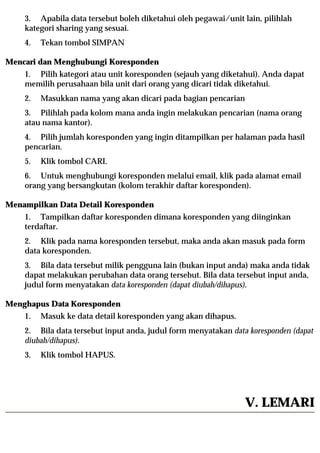3. Apabila data tersebut boleh diketahui oleh pegawai/unit lain, pilihlah
    kategori sharing yang sesuai.
    4.   Tekan tombol SIMPAN

Mencari dan Menghubungi Koresponden
    1. Pilih kategori atau unit koresponden (sejauh yang diketahui). Anda dapat
    memilih perusahaan bila unit dari orang yang dicari tidak diketahui.
    2.   Masukkan nama yang akan dicari pada bagian pencarian
    3. Pilihlah pada kolom mana anda ingin melakukan pencarian (nama orang
    atau nama kantor).
    4. Pilih jumlah koresponden yang ingin ditampilkan per halaman pada hasil
    pencarian.
    5.   Klik tombol CARI.
    6. Untuk menghubungi koresponden melalui email, klik pada alamat email
    orang yang bersangkutan (kolom terakhir daftar koresponden).

Menampilkan Data Detail Koresponden
    1. Tampilkan daftar koresponden dimana koresponden yang diinginkan
    terdaftar.
    2. Klik pada nama koresponden tersebut, maka anda akan masuk pada form
    data koresponden.
    3. Bila data tersebut milik pengguna lain (bukan input anda) maka anda tidak
    dapat melakukan perubahan data orang tersebut. Bila data tersebut input anda,
    judul form menyatakan data koresponden (dapat diubah/dihapus).

Menghapus Data Koresponden
    1.   Masuk ke data detail koresponden yang akan dihapus.
    2. Bila data tersebut input anda, judul form menyatakan data koresponden (dapat
    diubah/dihapus).
    3.   Klik tombol HAPUS.




                                                                V. LEMARI
 