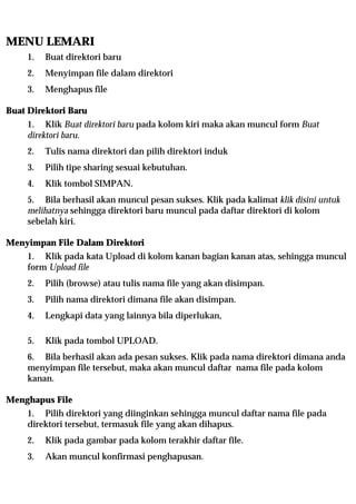 MENU LEMARI
     1.   Buat direktori baru
     2.   Menyimpan file dalam direktori
     3.   Menghapus file

Buat Direktori Baru
     1. Klik Buat direktori baru pada kolom kiri maka akan muncul form Buat
     direktori baru.
     2.   Tulis nama direktori dan pilih direktori induk
     3.   Pilih tipe sharing sesuai kebutuhan.
     4.   Klik tombol SIMPAN.
     5. Bila berhasil akan muncul pesan sukses. Klik pada kalimat klik disini untuk
     melihatnya sehingga direktori baru muncul pada daftar direktori di kolom
     sebelah kiri.

Menyimpan File Dalam Direktori
     1. Klik pada kata Upload di kolom kanan bagian kanan atas, sehingga muncul
     form Upload file
     2.   Pilih (browse) atau tulis nama file yang akan disimpan.
     3.   Pilih nama direktori dimana file akan disimpan.
     4.   Lengkapi data yang lainnya bila diperlukan,

     5.   Klik pada tombol UPLOAD.
     6. Bila berhasil akan ada pesan sukses. Klik pada nama direktori dimana anda
     menyimpan file tersebut, maka akan muncul daftar nama file pada kolom
     kanan.

Menghapus File
     1. Pilih direktori yang diinginkan sehingga muncul daftar nama file pada
     direktori tersebut, termasuk file yang akan dihapus.
     2.   Klik pada gambar pada kolom terakhir daftar file.
     3.   Akan muncul konfirmasi penghapusan.
 