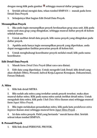 dengan meng-klik pada gambar         sehingga muncul daftar pengguna.
     4. Setelah selesai mengisi data, tekan tombol SIMPAN à masuk pada form
     Detail Data Proyek
     5.    Selanjutnya lihat bagian Edit Detail Data Proyek.

Menampilkan Proyek
     1. Jika anda ingin menampilkan proyek berdasarkan grup atau unit, klik pada
     nama unit atau grup yang diinginkan, sehingga muncul daftar proyek di kolom
     sebelah kanan.
     2. Untuk melihat detail data proyek, klik nama proyek yang diinginkan pada
     daftar proyek.
     3. Apabila anda hanya ingin menampilkan proyek yang diperlukan, anda
     dapat menggunakan fasilitas pencarian proyek di kolom kiri.
     4. Untuk menghubungi koordinator proyek melalui email, klik pada nama
     koordinator.

Edit Detail Data Proyek
     1.    Masuk form Detail Data Proyek (lihat cara-cara diatas).
     2. Edit data yang diperlukan. Untuk mengedit Link Detail, klik detail yang
     akan diubah (Mitra, Personil, Jadwal Kerja,Laporan Kemajuan, Dokumentasi,
     Forum Diskusi).


A. Mitra
     1.    Klik link detail MITRA
     2. Bila sudah ada mitra yang terdaftar untuk proyek tersebut, maka akan
     muncul daftar mitra. Klik pada nama mitra untuk melihat detail mitra. Untuk
     mengubah data mitra, klik pada Ubah Data Mitra (kanan atas) sehingga muncul
     form Input Mitra Proyek.
     3. Bila ingin melakukan penambahan mitra, klik pada kata pendaftaran mitra
     kegiatan (kanan atas) sehingga muncul form Input Mitra Proyek .
     4. Isi data mitra proyek. Field yang bertanda * merah harus diisi. Setelah
     selesai tekan tombol SIMPAN.

B. Personil Proyek
     1.    Klik link detail PERSONIL PROYEK.
 