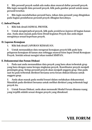2. Bila personil proyek sudah ada maka akan muncul daftar personil proyek.
    Bila ingin mengedit data personil proyek, klik pada gambar pensil untuk nama
    personil tersebut.
    3. Bila ingin mendaftarkan personil baru, isikan data personil yang diinginkan
    pada bagian pendaftaran personil proyek dibagian bawahnya.

C. Jadwal Proyek
    1.   Klik link detail JADWAL PROYEK.
    2. Untuk mengisi jadwal proyek, klik pada pendaftaran kegiatan di bagian kanan
    atas. Anda akan masuk pada form Detail kegiatan Proyek dan anda dapat
    mengisinya sesuai keperluan proyek.

D. Laporan Kemajuan
    1.   Klik link detail LAPORAN KEMAJUAN.
    2. Untuk memasukkan data mengenai kemajuan proyek klik pada kata
    pelaporan kemajuan di kanan atas sehingga muncul form Input Detail Kemajuan
    Proyek. Setelah selesai mengisi tekan tombol SIMPAN.

E. Dokumentasi dan Forum Diskusi
    1. Pada saat anda memasukkan data proyek yang baru akan terbentuk grup
    yang baru dengan nama berupa singkatan proyek. Koordinator proyek menjadi
    pemimpin grup. Setiap personil proyek akan menjadi anggota grup. Dan pada
    saat itu pula terbentuk direktori bersama serta forum diskusi khusus untuk
    anggota grup.
    2. Anda akan masuk pada modul lemari dalam melakukan dokumentasi.
    Masuklah pada direktori bersama untuk melihat direktori yang terbentuk bagi
    proyek itu.
    3. Untuk Forum Diskusi, anda akan memasuki Modul Forum dimana ruang
    yang terpilih adalah sesuai dengan proyek yang dimaksud.




                                                            VIII. FORUM
 