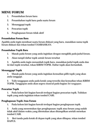 MENU FORUM
    1.   Penambahan forum baru
    2.   Penambahan topik baru pada suatu forum
    3.   Menanggapi topik
    4.   Pencarian topik
    5.   Penghapusan forum tidak aktif

Penambahan Forum Baru
Apabila anda ingin membuat suatu forum diskusi yang baru, masukkan nama topik
forum diskusi dan tekan tombol TAMBAHKAN.

Penambahan Topik Baru
    1.   Masuk pada forum yang anda inginkan dengan mengklik pada judul forum.
    2.   Akan tampil daftar topik untuk forum tersebut
    3. Apabila anda ingin menambah topik baru, masukkan judul topik anda dan
    isi dari topik tersebut, tekan KIRIM TOPIK. Daftar topik akan bertambah.

Menanggapi Topik
    1. Masuk pada forum yang anda inginkan kemudian pilih topik yang akan
    anda tanggapi.
    2. Tulis tanggapan anda pada kotak yang tersedia dan kemudian tekan KIRIM
    TOPIK. Tanggapan anda akan segera muncul pada bagian list tanggapan.

Pencarian Topik
    1. Pada kolom kiri bagian bawah terdapat bagian pencarian topik. Tuliskan
    topik yang anda inginkan tekan tombol CARI.

Penghapusan Topik Atau Forum
    1.   Pada kolom kiri bagian bawah terdapat bagian penghapusan topik.
    2. Anda yang menentukan tipe penghapusan; topik atau forum yang sudah
    tidak aktif dalam waktu yang ditentukan akan ditampilkan setelah menekan
    tombol CARI.
    3. Beri tanda pada kotak di depan topik yang akan dihapus, tekan tombol
    HAPUS.
 