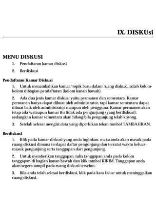 IX. DISKUsi


MENU DISKUSI
    1.   Pendaftaran kamar diskusi
    2.   Berdiskusi

Pendaftaran Kamar Diskusi
    1. Untuk menambahkan kamar/topik baru dalam ruang diskusi, isilah kolom-
    kolom dibagian pendaftaran (kolom kanan bawah).
    2. Ada dua jenis kamar diskusi yaitu permanen dan sementara. Kamar
    permanen hanya dapat dibuat oleh administrator, tapi kamar sementara dapat
    dibuat baik oleh administrator maupun oleh pengguna. Kamar permanen akan
    tetap ada walaupun kamar itu tidak ada pengunjung (yang berdiskusi),
    sedangkan kamar sementara akan hilang bila pengunjung telah kosong.
    3.   Setelah selesai mengisi data yang diperlukan tekan tombol TAMBAHKAN.

Berdiskusi
    1. Klik pada kamar diskusi yang anda inginkan, maka anda akan masuk pada
    ruang diskusi dimana terdapat daftar pengunjung dan tercatat waktu keluar-
    masuk pengunjung serta tanggapan dari pengunjung.
    2. Untuk memberikan tanggapan, tulis tanggapan anda pada kolom
    tanggapan di bagian kanan bawah dan klik tombol KIRIM. Tanggapan anda
    akan segera tampil pada ruang diskusi tersebut.
    3. Bila anda telah selesai berdiskusi, klik pada kata keluar untuk meninggalkan
    ruang diskusi.
 