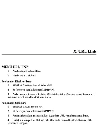 X. URL LInk


MENU URL LINK
    1.   Pembuatan Direktori Baru
    2.   Pembuatan URL baru

Pembuatan Direktori baru
    1.   Klik Buat Direktori Baru di kolom kiri
    2.   Isi formnya dan klik tombol SIMPAN.
    3. Pada pesan sukses ada kalimat klik disini untuk melihatnya, maka kolom kiri
    akan menampilkan direktori baru anda.

Pembuatan URL Baru
    1.   Klik Buat URL di kolom kiri
    2.   Isi formnya dan klik tombol SIMPAN.
    3.   Pesan sukses akan menampilkan juga data URL yang baru anda buat.
    4. Untuk menampilkan Daftar URL, klik pada nama direktori dimana URL
    tersebut disimpan.
 