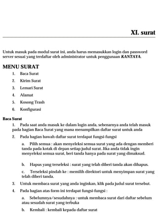 XI. surat

Untuk masuk pada modul surat ini, anda harus memasukkan login dan password
server sesuai yang terdaftar oleh administrator untuk penggunaan KANTAYA.

MENU SURAT
    1.   Baca Surat
    2.   Kirim Surat
    3.   Lemari Surat
    4.   Alamat
    5.   Kosong Trash
    6.   Konfigurasi

Baca Surat
    1. Pada saat anda masuk ke dalam login anda, sebenarnya anda telah masuk
    pada bagian Baca Surat yang mana menampilkan daftar surat untuk anda
    2.   Pada bagian bawah daftar surat terdapat fungsi-fungsi
         a. Pilih semua : akan menyeleksi semua surat yang ada dengan memberi
         tanda pada kotak di depan setiap judul surat. Jika anda tidak ingin
         menyeleksi semua surat, beri tanda hanya pada surat yang dimaksud.

         b.   Hapus yang terseleksi : surat yang telah diberi tanda akan dihapus.
         c. Terseleksi pindah ke : memilih direktori untuk menyimpan surat yang
         telah diberi tanda.
    3.   Untuk membaca surat yang anda inginkan, klik pada judul surat tersebut.
    4.   Pada bagian atas form ini terdapat fungsi-fungsi :
         a. Sebelumnya/sesudahnya : untuk membaca surat dari daftar sebelum
         atau sesudah surat yang terbuka
         b.   Kembali : kembali kepada daftar surat
 