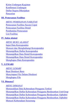 Kirim Undangan Kegiatan
    Konfirmasi Undangan
    Daftar Segera Dikerjakan
    Pencarian
III. Pemesanan Fasilitas
    MENU PEMESANAN FASILITAS
    Pemesanan Fasilitas Secara Cepat
    Pemesanan Fasilitas Detail
    Pembatalan Pemesanan
    List Fasilitas
IV. buku alamat
    MENU BUKU ALAMAT
    Input Data Koresponden
    Mencari dan Menghubungi Koresponden
    Menampilkan Daftar Koresponden
    Menampilkan Data Detail Koresponden
    Menampilkan Data Detail Koresponden
    Menghapus Data Koresponden
V. LEMARI
    MENU LEMARI
    Buat Direktori Baru
    Menyimpan File Dalam Direktori
    Menghapus File
VI. Dimana?
    MENU DIMANA?
    Memasukkan Data Keberadaan Pengguna Terkini
    Menampilkan Daftar Keberadaan Pengguna Berdasarkan Unit/Grup
    Menampilkan Daftar Keberadaan Pengguna Berdasarkan Alphabet
    Menampilkan Daftar Keberadaan Pengguna Berdasarkan Alphabet
    Mencari Keberadaan Seseorang
 