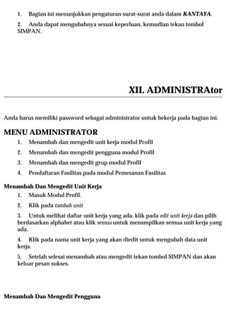 1.   Bagian ini menunjukkan pengaturan surat-surat anda dalam KANTAYA.
     2. Anda dapat mengubahnya sesuai keperluan, kemudian tekan tombol
     SIMPAN.




                                                XII. ADMINISTRAtor

Anda harus memiliki password sebagai administrator untuk bekerja pada bagian ini.

MENU ADMINISTRATOR
     1.   Menambah dan mengedit unit kerja modul Profil
     2.   Menambah dan mengedit pengguna modul Profil
     3.   Menambah dan mengedit grup modul Profil
     4.   Pendaftaran Fasilitas pada modul Pemesanan Fasilitas

Menambah Dan Mengedit Unit Kerja
     1.   Masuk Modul Profil.
     2.   Klik pada tambah unit
     3. Untuk melihat daftar unit kerja yang ada, klik pada edit unit kerja dan pilih
     berdasarkan alphabet atau klik semua untuk menampilkan semua unit kerja yang
     ada.
     4. Klik pada nama unit kerja yang akan diedit untuk mengubah data unit
     kerja.
     5. Setelah selesai menambah atau mengedit tekan tombol SIMPAN dan akan
     keluar pesan sukses.




Menambah Dan Mengedit Pengguna
 