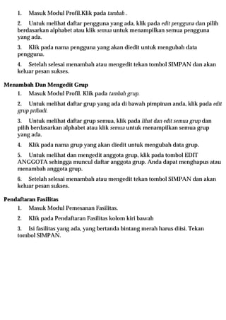 1.   Masuk Modul Profil.Klik pada tambah .
     2. Untuk melihat daftar pengguna yang ada, klik pada edit pengguna dan pilih
     berdasarkan alphabet atau klik semua untuk menampilkan semua pengguna
     yang ada.
     3. Klik pada nama pengguna yang akan diedit untuk mengubah data
     pengguna.
     4. Setelah selesai menambah atau mengedit tekan tombol SIMPAN dan akan
     keluar pesan sukses.

Menambah Dan Mengedit Grup
     1.   Masuk Modul Profil. Klik pada tambah grup.
     2. Untuk melihat daftar grup yang ada di bawah pimpinan anda, klik pada edit
     grup pribadi.
     3. Untuk melihat daftar grup semua, klik pada lihat dan edit semua grup dan
     pilih berdasarkan alphabet atau klik semua untuk menampilkan semua grup
     yang ada.
     4.   Klik pada nama grup yang akan diedit untuk mengubah data grup.
     5. Untuk melihat dan mengedit anggota grup, klik pada tombol EDIT
     ANGGOTA sehingga muncul daftar anggota grup. Anda dapat menghapus atau
     menambah anggota grup.
     6. Setelah selesai menambah atau mengedit tekan tombol SIMPAN dan akan
     keluar pesan sukses.

Pendaftaran Fasilitas
     1.   Masuk Modul Pemesanan Fasilitas.
     2.   Klik pada Pendaftaran Fasilitas kolom kiri bawah
     3. Isi fasilitas yang ada, yang bertanda bintang merah harus diisi. Tekan
     tombol SIMPAN.
 
