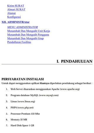 Kirim SURAT
    Almari SURAT
    Alamat
    Konfigurasi
XII. ADMINISTRAtor
    MENU ADMINISTRATOR
    Menambah Dan Mengedit Unit Kerja
    Menambah Dan Mengedit Pengguna
    Menambah Dan Mengedit Grup
    Pendaftaran Fasilitas




                                                I. PENDAHULUAN



PERSYARATAN INSTALASI
Untuk dapat menggunakan aplikasi Kantaya diperlukan pendukung sebagai berikut :

   1.   Web Server disarankan menggunakan Apache (www.apache.org)

   2.   Program database MySQL (www.mysql.com)

   3.   Linux (www.linux.org)

   4.   PHP4 (www.php.net)

   5.   Processor Pentium 133 Mhz

   6.   Memory 32 MB

   7.   Hard Disk Space 1 GB
 
