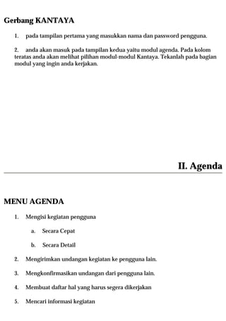Gerbang KANTAYA
  1.   pada tampilan pertama yang masukkan nama dan password pengguna.

  2. anda akan masuk pada tampilan kedua yaitu modul agenda. Pada kolom
  teratas anda akan melihat pilihan modul-modul Kantaya. Tekanlah pada bagian
  modul yang ingin anda kerjakan.




                                                              II. Agenda


MENU AGENDA
  1.   Mengisi kegiatan pengguna

         a.   Secara Cepat

         b.   Secara Detail

  2.   Mengirimkan undangan kegiatan ke pengguna lain.

  3.   Mengkonfirmasikan undangan dari pengguna lain.

  4.   Membuat daftar hal yang harus segera dikerjakan

  5.   Mencari informasi kegiatan
 