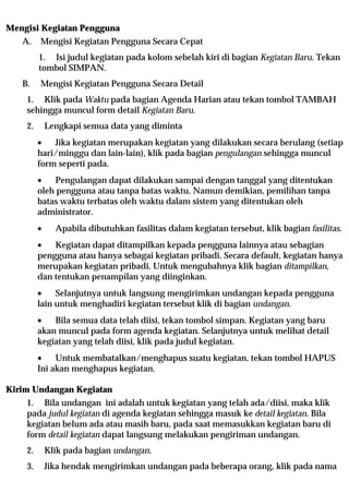 Mengisi Kegiatan Pengguna
   A.    Mengisi Kegiatan Pengguna Secara Cepat
         1. Isi judul kegiatan pada kolom sebelah kiri di bagian Kegiatan Baru. Tekan
         tombol SIMPAN.
   B.    Mengisi Kegiatan Pengguna Secara Detail
    1. Klik pada Waktu pada bagian Agenda Harian atau tekan tombol TAMBAH
    sehingga muncul form detail Kegiatan Baru.
    2.       Lengkapi semua data yang diminta
         •   Jika kegiatan merupakan kegiatan yang dilakukan secara berulang (setiap
         hari/minggu dan lain-lain), klik pada bagian pengulangan sehingga muncul
         form seperti pada.
         •    Pengulangan dapat dilakukan sampai dengan tanggal yang ditentukan
         oleh pengguna atau tanpa batas waktu. Namun demikian, pemilihan tanpa
         batas waktu terbatas oleh waktu dalam sistem yang ditentukan oleh
         administrator.
         •     Apabila dibutuhkan fasilitas dalam kegiatan tersebut, klik bagian fasilitas.
         •   Kegiatan dapat ditampilkan kepada pengguna lainnya atau sebagian
         pengguna atau hanya sebagai kegiatan pribadi. Secara default, kegiatan hanya
         merupakan kegiatan pribadi. Untuk mengubahnya klik bagian ditampilkan,
         dan tentukan penampilan yang diinginkan.
         •    Selanjutnya untuk langsung mengirimkan undangan kepada pengguna
         lain untuk menghadiri kegiatan tersebut klik di bagian undangan.
         •   Bila semua data telah diisi, tekan tombol simpan. Kegiatan yang baru
         akan muncul pada form agenda kegiatan. Selanjutnya untuk melihat detail
         kegiatan yang telah diisi, klik pada judul kegiatan.
         •    Untuk membatalkan/menghapus suatu kegiatan, tekan tombol HAPUS
         Ini akan menghapus kegiatan.

Kirim Undangan Kegiatan
    1. Bila undangan ini adalah untuk kegiatan yang telah ada/diisi, maka klik
    pada judul kegiatan di agenda kegiatan sehingga masuk ke detail kegiatan. Bila
    kegiatan belum ada atau masih baru, pada saat memasukkan kegiatan baru di
    form detail kegiatan dapat langsung melakukan pengiriman undangan.
    2.       Klik pada bagian undangan.
    3.       Jika hendak mengirimkan undangan pada beberapa orang, klik pada nama
 