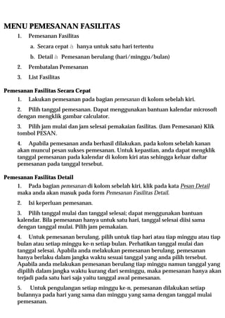 MENU PEMESANAN FASILITAS
     1.   Pemesanan Fasilitas
          a. Secara cepat à hanya untuk satu hari tertentu
          b. Detail à Pemesanan berulang (hari/minggu/bulan)
     2.   Pembatalan Pemesanan
     3.   List Fasilitas

Pemesanan Fasilitas Secara Cepat
     1.   Lakukan pemesanan pada bagian pemesanan di kolom sebelah kiri.
     2. Pilih tanggal pemesanan. Dapat menggunakan bantuan kalendar microsoft
     dengan mengklik gambar calculator.
     3. Pilih jam mulai dan jam selesai pemakaian fasilitas. (Jam Pemesanan) Klik
     tombol PESAN.
     4. Apabila pemesanan anda berhasil dilakukan, pada kolom sebelah kanan
     akan muncul pesan sukses pemesanan. Untuk kepastian, anda dapat mengklik
     tanggal pemesanan pada kalendar di kolom kiri atas sehingga keluar daftar
     pemesanan pada tanggal tersebut.

Pemesanan Fasilitas Detail
     1. Pada bagian pemesanan di kolom sebelah kiri, klik pada kata Pesan Detail
     maka anda akan masuk pada form Pemesanan Fasilitas Detail.
     2.   Isi keperluan pemesanan.
     3. Pilih tanggal mulai dan tanggal selesai; dapat menggunakan bantuan
     kalendar. Bila pemesanan hanya untuk satu hari, tanggal selesai diisi sama
     dengan tanggal mulai. Pilih jam pemakaian.
     4. Untuk pemesanan berulang, pilih untuk tiap hari atau tiap minggu atau tiap
     bulan atau setiap minggu ke-n setiap bulan. Perhatikan tanggal mulai dan
     tanggal selesai. Apabila anda melakukan pemesanan berulang, pemesanan
     hanya berlaku dalam jangka waktu sesuai tanggal yang anda pilih tersebut.
     Apabila anda melakukan pemesanan berulang tiap minggu namun tanggal yang
     dipilih dalam jangka waktu kurang dari seminggu, maka pemesanan hanya akan
     terjadi pada satu hari saja yaitu tanggal awal pemesanan.
     5. Untuk pengulangan setiap minggu ke-n, pemesanan dilakukan setiap
     bulannya pada hari yang sama dan minggu yang sama dengan tanggal mulai
     pemesanan.
 