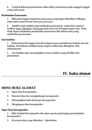 6. Untuk konfirmasi pemesanan, lihat daftar pemesanan pada tanggal-tanggal
     yang anda pesan.

Pembatalan Pemesanan
     1. Klik pada bagian keperluan pemesanan yang ingin dibatalkan/dihapus,
     maka akan muncul form informasi pemesanan.
     2. Apabila anda adalah yang melakukan pemesanan, maka akan muncul
     fasilitas Hapus (Batalkan) Pemesanan pada form ini di bagian kanan atas. Anda
     tidak dapat melakukan pembatalan pemesanan bila bukan anda yang
     melakukan pemesanan.

List Fasilitas
     1. Pada kolom kiri bagian bawah terdapat menu pendaftaran fasilitas dan list
     fasilitas. Pendaftaran fasilitas hanya dapat terlihat dan dikerjakan oleh
     administrator.
     2. List fasilitas akan menampilkan semua fasilitas yang dimiliki oleh
     perusahaan.




                                                           IV. buku alamat


MENU BUKU ALAMAT
     1.   Input data koresponden
     2.   Mencari data dan menghubungi koresponden
     3.   Menampilkan data detail per koresponden
     4.   Menghapus data koresponden

Input Data Koresponden
     1. Klik Tambah Koresponden dan akan masuk pada bagian penambahan
     koresponden.
     2.   Isi semua data yang diketahui / diperlukan.
 