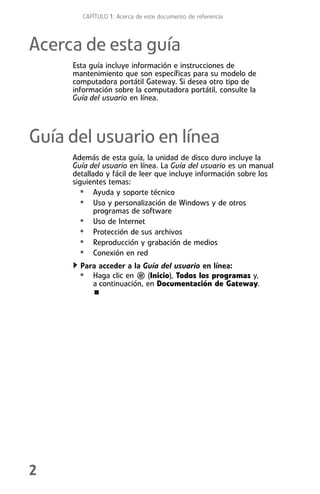 CAPÍTULO 1: Acerca de este documento de referencia



Acerca de esta guía
     Esta guía incluye información e instrucciones de
     mantenimiento que son específicas para su modelo de
     computadora portátil Gateway. Si desea otro tipo de
     información sobre la computadora portátil, consulte la
     Guía del usuario en línea.




Guía del usuario en línea
     Además de esta guía, la unidad de disco duro incluye la
     Guía del usuario en línea. La Guía del usuario es un manual
     detallado y fácil de leer que incluye información sobre los
     siguientes temas:
       • Ayuda y soporte técnico
       • Uso y personalización de Windows y de otros
            programas de software
       • Uso de Internet
       • Protección de sus archivos
       • Reproducción y grabación de medios
       • Conexión en red
       Para acceder a la Guía del usuario en línea:
      • Haga clic en       (Inicio), Todos los programas y,
          a continuación, en Documentación de Gateway.




2
 