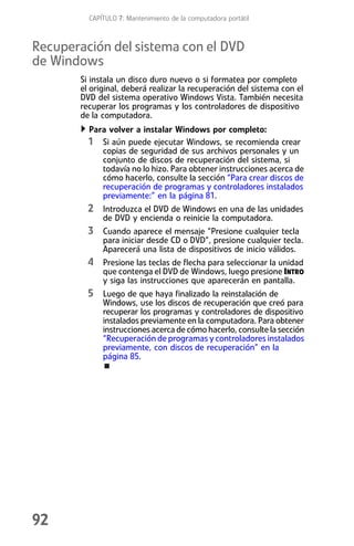CAPÍTULO 7: Mantenimiento de la computadora portátil



Recuperación del sistema con el DVD
de Windows
       Si instala un disco duro nuevo o si formatea por completo
       el original, deberá realizar la recuperación del sistema con el
       DVD del sistema operativo Windows Vista. También necesita
       recuperar los programas y los controladores de dispositivo
       de la computadora.
         Para volver a instalar Windows por completo:
         1 Si aún puede ejecutar Windows, se recomienda crear
             copias de seguridad de sus archivos personales y un
             conjunto de discos de recuperación del sistema, si
             todavía no lo hizo. Para obtener instrucciones acerca de
             cómo hacerlo, consulte la sección “Para crear discos de
             recuperación de programas y controladores instalados
             previamente:” en la página 81.
         2 Introduzca el DVD de Windows en una de las unidades
             de DVD y encienda o reinicie la computadora.
         3 Cuando aparece el mensaje “Presione cualquier tecla
             para iniciar desde CD o DVD”, presione cualquier tecla.
             Aparecerá una lista de dispositivos de inicio válidos.
         4 Presione las teclas de flecha para seleccionar la unidad
             que contenga el DVD de Windows, luego presione INTRO
             y siga las instrucciones que aparecerán en pantalla.
         5 Luego de que haya finalizado la reinstalación de
             Windows, use los discos de recuperación que creó para
             recuperar los programas y controladores de dispositivo
             instalados previamente en la computadora. Para obtener
             instrucciones acerca de cómo hacerlo, consulte la sección
             “Recuperación de programas y controladores instalados
             previamente, con discos de recuperación” en la
             página 85.




92
 