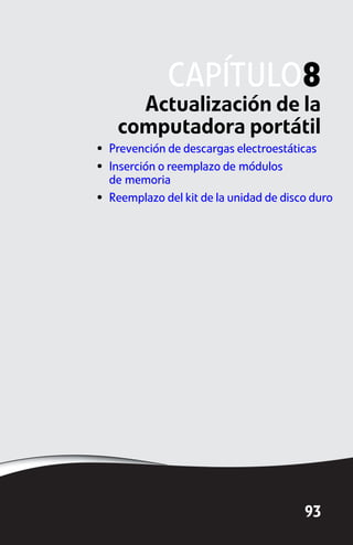 CAPÍTULO8
      Actualización de la
    computadora portátil
• Prevención de descargas electroestáticas
• Inserción o reemplazo de módulos
  de memoria
• Reemplazo del kit de la unidad de disco duro




                                        93
 