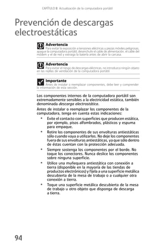 CAPÍTULO 8: Actualización de la computadora portátil



Prevención de descargas
electroestáticas
            Advertencia
           Para evitar la exposición a tensiones eléctricas y piezas móviles peligrosas,
     apague la computadora portátil, desenchufe el cable de alimentación, el cable del
     módem y el de red y extraiga la batería antes de abrir la carcasa.


            Advertencia
            Para evitar el riesgo de descargas eléctricas, no introduzca ningún objeto
     en las rejillas de ventilación de la computadora portátil.


            Importante
             Antes de instalar o reemplazar componentes, debe leer y comprender
     la información de esta sección.

     Los componentes internos de la computadora portátil son
     extremadamente sensibles a la electricidad estática, también
     denominada descarga electrostática.
     Antes de instalar o reemplazar los componentes de la
     computadora, tenga en cuenta estas indicaciones:
       • Evite el contacto con superficies que producen estática,
           por ejemplo, pisos alfombrados, plásticos y espuma
           para empaque.
       • Retire los componentes de sus envolturas antiestáticas
           sólo cuando vaya a utilizarlos. No deje los componentes
           fuera de sus envolturas antiestáticas, ya que sólo dentro
           de éstas cuentan con la protección adecuada.
       • Siempre sostenga los componentes por el borde. No
           toque los conectores. Nunca deslice los componentes
           sobre ninguna superficie.
       • Utilice una muñequera antiestática con conexión a
           tierra (disponible en la mayoría de las tiendas de
           productos electrónicos) y fíjela a una superficie metálica
           descubierta de la mesa de trabajo o a cualquier otra
           conexión a tierra.
       • Toque una superficie metálica descubierta de la mesa
           de trabajo u otro objeto que disponga de descarga
           a tierra.




94
 