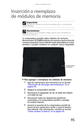 www.mx.gateway.com



Inserción o reemplazo
de módulos de memoria
          Importante
           Use sólo los módulos de memoria diseñados para su computadora
    portátil Gateway.


          Herramientas
         Necesitará un destornillador Phillips pequeño para reemplazar los
    módulos de memoria.

    La computadora portátil utiliza módulos de memoria
    denominados SO-DIMM (módulos de memoria dual en línea de
    contorno pequeño). Estos módulos están disponibles en varios
    tamaños y pueden instalarse en cualquier ranura disponible.




                                                                   Compartimiento
                                                                   de memoria




      Para agregar o reemplazar los módulos de memoria:
      1 Siga las indicaciones que encontrará en la sección
           “Prevención de descargas electroestáticas” en la
           página 94.
      2 Apague la computadora portátil.
      3 Desconecte el adaptador de CA, el cable del módem
           y el cable de red.
      4 Desconecte todos los dispositivos periféricos
           conectados a la computadora portátil y extraiga
           las tarjetas Express.
      5 Invierta la posición de la computadora portátil de
           forma tal que quede boca arriba y quite la batería.
           Para obtener más información, consulte la sección
           “Cómo cambiar la batería” en la página 55.



                                                                             95
 