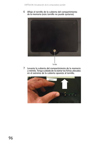 CAPÍTULO 8: Actualización de la computadora portátil


     6 Afloje el tornillo de la cubierta del compartimiento
         de la memoria (este tornillo no puede quitarse).




                                         Tornillo

     7 Levante la cubierta del compartimiento de la memoria
         y retírela. Tenga cuidado de no dañar las fichas ubicadas
         en el extremo de la cubierta opuesto al tornillo.




96
 