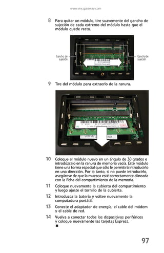 www.mx.gateway.com


 8 Para quitar un módulo, tire suavemente del gancho de
     sujeción de cada extremo del módulo hasta que el
     módulo quede recto.




     Gancho de                                           Gancho de
       sujeción                                          sujeción




 9 Tire del módulo para extraerlo de la ranura.




10 Coloque el módulo nuevo en un ángulo de 30 grados e
     introdúzcalo en la ranura de memoria vacía. Este módulo
     tiene una forma especial que sólo le permitirá introducirlo
     en una dirección. Por lo tanto, si no puede introducirlo,
     asegúrese de que la muesca esté correctamente alineada
     con la ficha del compartimiento de la memoria.
11 Coloque nuevamente la cubierta del compartimiento
     y luego ajuste el tornillo de la cubierta.
12 Introduzca la batería y voltee nuevamente la
     computadora portátil.
13 Conecte el adaptador de energía, el cable del módem
     y el cable de red.
14 Vuelva a conectar todos los dispositivos periféricos
     y coloque nuevamente las tarjetas Express.




                                                            97
 