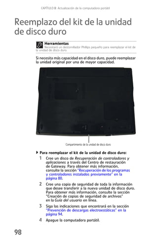 CAPÍTULO 8: Actualización de la computadora portátil



Reemplazo del kit de la unidad
de disco duro
           Herramientas
            Necesitará un destornillador Phillips pequeño para reemplazar el kit de
     la unidad de disco duro.

     Si necesita más capacidad en el disco duro, puede reemplazar
     la unidad original por una de mayor capacidad.




                            Compartimiento de la unidad de disco duro

       Para reemplazar el kit de la unidad de disco duro:
       1 Cree un disco de Recuperación de controladores y
          aplicaciones a través del Centro de restauración
          de Gateway. Para obtener más información,
          consulte la sección “Recuperación de los programas
          y controladores instalados previamente” en la
          página 80.
       2 Cree una copia de seguridad de toda la información
            que desee transferir a la nueva unidad de disco duro.
            Para obtener más información, consulte la sección
            “Creación de copias de seguridad de archivos”
            en la Guía del usuario en línea.
       3 Siga las indicaciones que encontrará en la sección
            “Prevención de descargas electroestáticas” en la
            página 94.
       4 Apague la computadora portátil.

98
 