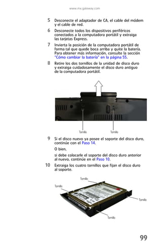 www.mx.gateway.com


 5 Desconecte el adaptador de CA, el cable del módem
     y el cable de red.
 6 Desconecte todos los dispositivos periféricos
     conectados a la computadora portátil y extraiga
     las tarjetas Express.
 7 Invierta la posición de la computadora portátil de
     forma tal que quede boca arriba y quite la batería.
     Para obtener más información, consulte la sección
     “Cómo cambiar la batería” en la página 55.
 8 Retire los dos tornillos de la unidad de disco duro
     y extraiga cuidadosamente el disco duro antiguo
     de la computadora portátil.




                     Tornillo           Tornillo

 9 Si el disco nuevo ya posee el soporte del disco duro,
     continúe con el Paso 14.
     O bien,
     si debe colocarle el soporte del disco duro anterior
     al nuevo, continúe en el Paso 10.
10 Extraiga los cuatro tornillos que fijan el disco duro
     al soporte.

                      Tornillo

     Tornillo



                                                        Tornillo




                                     Tornillo




                                                         99
 