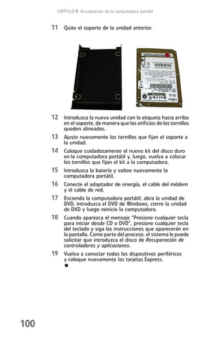 CAPÍTULO 8: Actualización de la computadora portátil


      11 Quite el soporte de la unidad anterior.




      12 Introduzca la nueva unidad con la etiqueta hacia arriba
           en el soporte, de manera que los orificios de los tornillos
           queden alineados.
      13 Ajuste nuevamente los tornillos que fijan el soporte a
           la unidad.
      14 Coloque cuidadosamente el nuevo kit del disco duro
           en la computadora portátil y, luego, vuelva a colocar
           los tornillos que fijan el kit a la computadora.
      15 Introduzca la batería y voltee nuevamente la
           computadora portátil.
      16 Conecte el adaptador de energía, el cable del módem
           y el cable de red.
      17 Encienda la computadora portátil, abra la unidad de
           DVD, introduzca el DVD de Windows, cierre la unidad
           de DVD y luego reinicie la computadora.
      18 Cuando aparezca el mensaje “Presione cualquier tecla
           para iniciar desde CD o DVD”, presione cualquier tecla
           del teclado y siga las instrucciones que aparecerán en
           la pantalla. Como parte del proceso, el sistema le puede
           solicitar que introduzca el disco de Recuperación de
           controladores y aplicaciones.
      19 Vuelva a conectar todos los dispositivos periféricos
           y coloque nuevamente las tarjetas Express.




100
 
