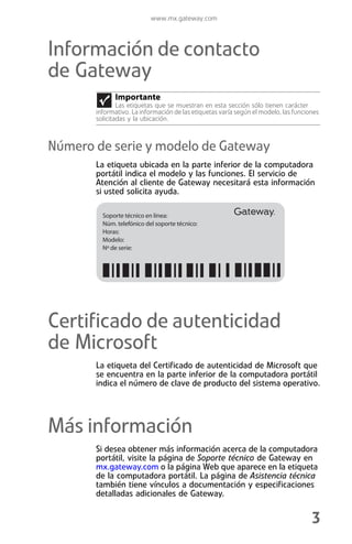 www.mx.gateway.com



Información de contacto
de Gateway
             Importante
               Las etiquetas que se muestran en esta sección sólo tienen carácter
       informativo. La información de las etiquetas varía según el modelo, las funciones
       solicitadas y la ubicación.



Número de serie y modelo de Gateway
       La etiqueta ubicada en la parte inferior de la computadora
       portátil indica el modelo y las funciones. El servicio de
       Atención al cliente de Gateway necesitará esta información
       si usted solicita ayuda.

         Soporte técnico en línea:
         Núm. telefónico del soporte técnico:
         Horas:
         Modelo:
         Nº de serie:




Certificado de autenticidad
de Microsoft
       La etiqueta del Certificado de autenticidad de Microsoft que
       se encuentra en la parte inferior de la computadora portátil
       indica el número de clave de producto del sistema operativo.




Más información
       Si desea obtener más información acerca de la computadora
       portátil, visite la página de Soporte técnico de Gateway en
       mx.gateway.com o la página Web que aparece en la etiqueta
       de la computadora portátil. La página de Asistencia técnica
       también tiene vínculos a documentación y especificaciones
       detalladas adicionales de Gateway.


                                                                                     3
 