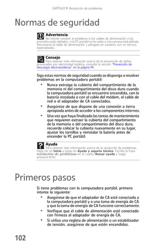 CAPÍTULO 9: Resolución de problemas



Normas de seguridad
             Advertencia
            No intente resolver el problema si los cables de alimentación o los
      enchufes están dañados, si la PC portátil se ha caído o si la carcasa está dañada.
      Desconecte el cable de alimentación y póngase en contacto con un técnico
      especializado.


             Consejo
            Para obtener más información acerca de la prevención de daños
      provocados por electricidad estática, consulte la sección “Prevención de
      descargas electroestáticas” en la página 94.

      Siga estas normas de seguridad cuando se disponga a resolver
      problemas en la computadora portátil:
        • Nunca extraiga la cubierta del compartimiento de la
            memoria ni del compartimiento del disco duro cuando
            la computadora portátil se encuentre encendida, con la
            batería instalada o con el cable del módem, el cable de
            red o el adaptador de CA conectados.
        • Asegúrese de que dispone de una conexión a tierra
            apropiada antes de acceder a los componentes internos.
        • Una vez que haya finalizado las tareas de mantenimiento
            que requieren extraer la cubierta del compartimiento
            de la memoria o del compartimiento del disco duro,
            recuerde colocar la cubierta nuevamente en su lugar,
            ajustar los tornillos y reinstalar la batería antes de
            encender la PC portátil.
             Ayuda
             Para obtener más información acerca de la resolución de problemas,
      haga clic en Inicio y luego en Ayuda y soporte técnico. Escriba la frase
      resolución de problemas en el cuadro Buscar ayuda y luego
      presione INTRO.




Primeros pasos
      Si tiene problemas con la computadora portátil, primero
      intente lo siguiente:
         • Asegúrese de que el adaptador de CA esté conectado a
             la computadora portátil y a una toma de energía de CA
             y que la toma de energía de CA funcione correctamente.
         • Verifique que el cable de alimentación esté conectado
             con firmeza al adaptador de energía de CA.
         • Si utiliza una regleta de alimentación o un estabilizador
             de tensión, asegúrese de que estén encendidos.


102
 