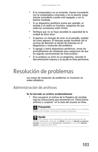 www.mx.gateway.com


         • Si la computadora no se enciende, intente encenderla
             con la computadora conectada y sin la batería; luego
             intente encenderla cuando esté apagada y con la
             batería instalada.
         •   Si un dispositivo periférico (como por ejemplo, el
             teclado o el ratón) no funciona, asegúrese de que
             todas las conexiones estén firmes.
         • Verifique que no se haya excedido la capacidad de la
             unidad de disco duro.
         • Si aparece un mensaje de error en la pantalla, anótelo
             tal como aparece. El mensaje puede resultarle útil al
             servicio de Atención al cliente de Gateway en el
             diagnóstico y resolución del problema.
         •   Si agregó o retiró dispositivos periféricos, revise los
             procedimientos de instalación para asegurarse de que
             ha seguido correctamente las instrucciones.
         •   Si se produce un error en un programa, consulte la
             documentación impresa o la ayuda en línea pertinente.




Resolución de problemas
        Los temas de resolución de problemas se muestran en
        orden alfabético.


Administración de archivos
        Se ha borrado un archivo accidentalmente
          • Para recuperar el archivo de la Papelera de reciclaje,
              siga las instrucciones que encontrará en “Cómo borrar
              archivos y carpetas” en la Guía del usuario en línea.
                    Precaución
                   Si se borra un archivo al presionar la tecla MAYÚS o si se vacía la
             Papelera de reciclaje, el archivo no puede recuperarse.


                    Ayuda
                    Para obtener más información acerca de la restauración de
             archivos eliminados, haga clic en Inicio y luego en Ayuda y soporte
             técnico. Escriba la frase Restaurar sistema en el cuadro Buscar
             ayuda y luego presione INTRO.




                                                                             103
 