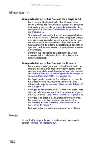CAPÍTULO 9: Resolución de problemas



Alimentación
        La computadora portátil no funciona con energía de CA
          • Controle que el adaptador de CA esté conectado
             correctamente a la computadora portátil. Para obtener
             instrucciones acerca de conexión del adaptador de
             energía de CA, consulte “Conexión del adaptador de CA”
             en la página 16.
          • Si la computadora portátil se encuentra conectada a
             un protector contra sobretensiones, asegúrese de que
             esté conectado correctamente a una toma de corriente,
             encendido y en funcionamiento. Para controlar el
             funcionamiento de la toma de electricidad, conecte un
             aparato que funcione, como por ejemplo una lámpara
             y enciéndalo.
          • Controle que los cables del adaptador de CA no
             estén cortados ni dañados. Reemplace los cables
             si fuera necesario.

        La computadora portátil no funciona con la batería
          • Compruebe la configuración de la administración de
             energía. Para obtener más información acerca de la
             configuración de la administración de energía, consulte
             la sección “Cómo ajustar la configuración de energía de
             su computadora portátil” en la página 62.
          • Verifique que la batería esté instalada correctamente.
             Para obtener más instrucciones acerca de cómo
             introducir la batería, consulte “Cómo cambiar la batería”
             en la página 55.
          • Verifique que la batería esté totalmente cargada. Para
             obtener más información acerca de cómo recargar la
             batería, consulte “Carga de la batería” en la página 55.
          • Verifique si la batería está calibrada correctamente.
             Para obtener más instrucciones acerca de cómo
             recalibrar la batería, consulte “Recalibración de la
             batería” en la página 57.
          • Deje que la batería vuelva a temperatura ambiente.

Audio
        La resolución de problemas de audio se encuentra en la
        sección “Sonido” en la página 124.




104
 